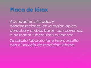 Abundantes infiltrados y
condensaciones, en la región apical
derecha y ambas bases, con cavernas,
a descartar tuberculosis pulmonar.
 Se solicita laboratorios e interconsulta
con el servicio de medicina interna.
 