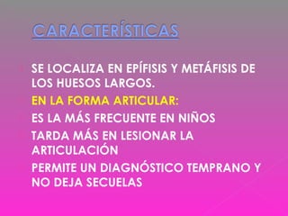  SE LOCALIZA EN EPÍFISIS Y METÁFISIS DE
LOS HUESOS LARGOS.
 EN LA FORMA ARTICULAR:
 ES LA MÁS FRECUENTE EN NIÑOS
 TARDA MÁS EN LESIONAR LA
ARTICULACIÓN
 PERMITE UN DIAGNÓSTICO TEMPRANO Y
NO DEJA SECUELAS
 