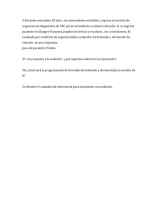 3-Paciente masculino 30 años sin antecedentes mórbidos , ingresa al servicio de
urgencia con diagnóstico de TEC grave secundario a colisión vehicular. A su ingreso
paciente en Glasgow 8 puntos, pupilas isocóricas y reactivas , sin convulsiones. Es
evaluado por residente de urgencia indica sedación con fentanilo y dormonid. En
relación al caso responda:
peso de paciente 65 kilos
3ª- con respecto a la sedación : ¿qué aspectos valoraría en el paciente?.
3b- ¿Cuál será la programación de la bomba de fentanilo y dormonid para escalón de
8?
3c-Nombre 5 cuidados de enfermería para el paciente con sedación.
 