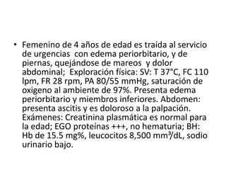 • Femenino de 4 años de edad es traída al servicio
  de urgencias con edema periorbitario, y de
  piernas, quejándose de mareos y dolor
  abdominal; Exploración física: SV: T 37°C, FC 110
  lpm, FR 28 rpm, PA 80/55 mmHg, saturación de
  oxigeno al ambiente de 97%. Presenta edema
  periorbitario y miembros inferiores. Abdomen:
  presenta ascitis y es doloroso a la palpación.
  Exámenes: Creatinina plasmática es normal para
  la edad; EGO proteínas +++, no hematuria; BH:
  Hb de 15.5 mg%, leucocitos 8,500 mm³/dL, sodio
  urinario bajo.
 