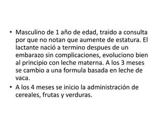 • Masculino de 1 año de edad, traido a consulta
  por que no notan que aumente de estatura. El
  lactante nació a termino despues de un
  embarazo sin complicaciones, evoluciono bien
  al principio con leche materna. A los 3 meses
  se cambio a una formula basada en leche de
  vaca.
• A los 4 meses se inicio la administración de
  cereales, frutas y verduras.
 