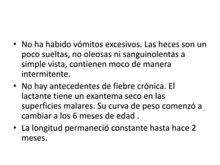 • No ha habido vómitos excesivos. Las heces son un
  poco sueltas, no oleosas ni sanguinolentas a
  simple vista, contienen moco de manera
  intermitente.
• No hay antecedentes de fiebre crónica. El
  lactante tiene un exantema seco en las
  superficies malares. Su curva de peso comenzó a
  cambiar a los 6 meses de edad .
• La longitud permaneció constante hasta hace 2
  meses.
 