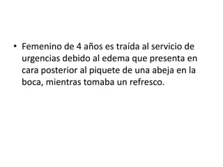 • Femenino de 4 años es traída al servicio de
  urgencias debido al edema que presenta en
  cara posterior al piquete de una abeja en la
  boca, mientras tomaba un refresco.
 