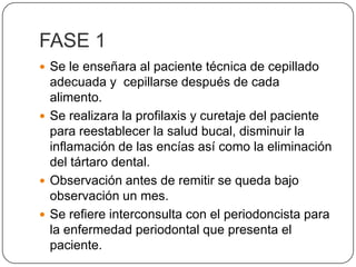 FASE 1 Se le enseñara al paciente técnica de cepillado adecuada y  cepillarse después de cada alimento.Se realizara la profilaxis y curetaje del paciente para reestablecer la salud bucal, disminuir la inflamación de las encías así como la eliminación del tártaro dental.Observación antes de remitir se queda bajo observación un mes.Se refiere interconsulta con el periodoncista para la enfermedad periodontal que presenta el paciente.