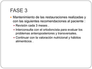 FASE 3Mantenimiento de las restauraciones realizadas y con las siguientes recomendaciones al paciente :Revisión cada 3 meses .Interconsulta con el ortodoncista para evaluar los problemas anteroposteriores y transversales.Continuar con la valoración nutricional y hábitos alimenticios .