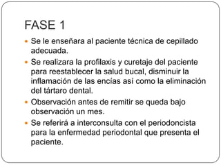 FASE 1 Se le enseñara al paciente técnica de cepillado adecuada.Se realizara la profilaxis y curetaje del paciente para reestablecer la salud bucal, disminuir la inflamación de las encías así como la eliminación del tártaro dental.Observación antes de remitir se queda bajo observación un mes.Se referirá a interconsulta con el periodoncista para la enfermedad periodontal que presenta el paciente.