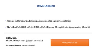 OSMOLARIDAD
FORMULA:
OSMOLARIDAD= 2Na + glucosa/18 + bun/2.8
VALOR NORMAL= 290-310 mOsm/l
OSMOLARIDAD: 299
 