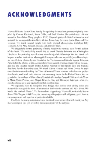 We would like to thank Claire Kendig for updating the excellent glossary originally com-
piled by Charles Upchurch, Susan Gibbs, and Paul Walden. She added over 350 new
terms for this edition. Many people at UNC Hospitals gathered clinical information and
material for us, especially Alan Kerr, Melissa Jones, Amy Sweeney, Sonia Allen, and Eric
Weimer. We thank several people who took original photographs, including Billy
Williams, Kevin Alby, Vincent Moylan, and Anthony Tran.
We are grateful for the generosity of many people who supplied cases for this edition
of the book. We particularly would like to thank Natalie Bowman and Christopher
Lippincott for providing specific cases seen during their fellowship. We also thank col-
leagues at other institutions who supplied images and cases, especially Joan Barenfanger
for the Ehrlichia photos; Lynne Garcia for the Trichomonas and Giardia figures; Krishnan
Parayth for the photos of the coccidioidomycosis patient; Thomas Treadwell for the den-
gue case and selected patient photos; Charles Krasner for the syphilis case; and Svetlana
Shalfeeva for the hantavirus case. We thank Alison Holmes and Fiona Cooke for their
contributions toward making the Table of Normal Values relevant to health care profes-
sionals who work with units that are not commonly in use in the United States. We are
grateful to the authors of Color Atlas of Medical Microbiology, Second Edition—Luis M. de
la Maza, Marie Pezzlo, Janet Shigei, Grace L. Tan, and Ellena M. Peterson—who gra-
ciously allowed us to use figures from that excellent text.
We especially want to recognize Traci Briggs who trouble-shot editing issues and
masterfully managed the flow of information between the authors and ASM Press. We
would like to thank Mark C. Via for excellent copyediting. We would particularly like to
thank Ellie Tupper, ASM Press, for overseeing this project with diligence, good humor,
encouragement, and superior organizational skills.
Finally, to the many patients and their families from whom we learned, thank you. Any
shortcomings in this text are solely the responsibility of the authors.
ACKNOWLEDGMENTS
viii
Gilligan_FM_i-xiv.indd 8 7/30/14 9:42 AM
 