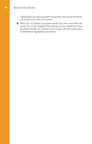 84 Respiratory Tract Infections
making better prevention possible? In particular, what groups of individ-
uals should receive this new vaccine?
6. What type of isolation precautions should have been used while this
patient was in the hospital? What therapy (if any) should have been
provided to health care workers in close contact with this patient prior
to institution of appropriate precautions?
Gilligan_Sec2_063-156.indd 84 7/24/14 11:43 AM
 