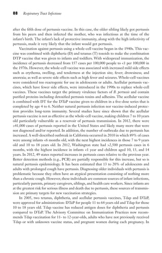 88 Respiratory Tract Infections
after the fifth dose of pertussis vaccine. In this case, the older sibling likely got pertussis
from his peers and then infected the mother, who was infectious at the time of the
infant’s birth. The infant’s lack of protective immunity, along with the high infectivity of
pertussis, made it very likely that the infant would get pertussis.
Vaccination against pertussis using a whole-cell vaccine began in the 1940s. This vac-
cine was combined with diphtheria (D) and tetanus (T) toxoids to make the combination
DTP vaccine that was given to infants and toddlers. With widespread immunization, the
incidence of pertussis decreased from 157 cases per 100,000 people to 1 per 100,000 in
the 1970s. However, the whole-cell vaccine was associated with increased mild side effects
such as erythema, swelling, and tenderness at the injection site; fever; drowsiness; and
anorexia; as well as severe side effects such as high fever and seizures. Whole-cell vaccines
were considered too reactogenic for use in adolescents or adults. Acellular pertussis vac-
cines, which have fewer side effects, were introduced in the 1990s to replace whole-cell
vaccines. These vaccines target the primary virulence factors of B. pertussis and contain
purified proteins including detoxified pertussis toxins and adhesins. The acellular vaccine
is combined with DT for the DTaP vaccine given to children in a five-dose series that is
completed by age 4 to 6. Neither natural pertussis infection nor vaccine-induced protec-
tion provides long-term immunity. Several studies have since shown that the acellular
pertussis vaccine is not as effective as the whole-cell vaccine, making children 7 to 10 years
old particularly vulnerable as a reservoir of pertussis transmission. In 2012, there were
41,000 cases of pertussis reported in the United States and likely many more that were
not diagnosed and/or reported. In addition, the number of outbreaks due to pertussis has
increased. A well-described outbreak in California occurred in 2010 in which 89% of cases
were among infants 6 months old, with the next highest incidences in those 7 to 9 years
old and 10 to 18 years old. In 2012, Washington state had 2,500 pertussis cases in 6
months, with the highest incidence in infants 1 year and children aged 10, 13, and 14
years. In 2012, 49 states reported increases in pertussis cases relative to the previous year.
Better detection methods (e.g., PCR) are partially responsible for this increase, but so is
natural pertussis epidemiology. It has been estimated that 13 to 20% of adolescents and
adults with prolonged cough have pertussis. Diagnosing older individuals with pertussis is
problematic because they often have an atypical presentation consisting of nothing more
than a chronic cough. However, these individuals are common sources of infant infections,
particularly parents, primary caregivers, siblings, and health care workers. Since infants are
at the greatest risk for serious illness and death due to pertussis, these sources of transmis-
sion are primary targets for new vaccination strategies.
In 2005, two tetanus, diphtheria, and acellular pertussis vaccines, Tdap and DTaP,
were approved for administration: DTaP for people 11 to 64 years old and Tdap for those
10 to 18 years old. Tdap vaccine has reduced antigen doses for diphtheria and pertussis
compared to DTaP. The Advisory Committee on Immunization Practices now recom-
mends Tdap vaccination for 11- to 12-year-olds, adults who have not previously received
Tdap or with unknown vaccine status, and pregnant women during each pregnancy. In
Gilligan_Sec2_063-156.indd 88 7/24/14 11:43 AM
 