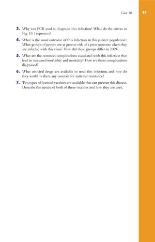 Case 10 91
3. Why was PCR used to diagnose this infection? What do the curves in
Fig. 10.1 represent?
4. What is the usual outcome of this infection in this patient population?
What groups of people are at greater risk of a poor outcome when they
are infected with this virus? How did these groups differ in 2009?
5. What are the common complications associated with this infection that
lead to increased morbidity and mortality? How are these complications
diagnosed?
6. What antiviral drugs are available to treat this infection, and how do
they work? Is there any concern for antiviral resistance?
7. Two types of licensed vaccines are available that can prevent this disease.
Describe the nature of both of these vaccines and how they are used.
Gilligan_Sec2_063-156.indd 91 7/24/14 11:43 AM
 