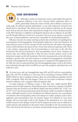 92 Respiratory Tract Infections
CASE DISCUSSION
1. Although a number of respiratory viruses could explain this patient’s
symptoms, influenza is the most common febrile respiratory illness in
adults, particularly during the winter months, when influenza activity nor-
mally peaks. In pediatric patients (particularly 1 year old), respiratory syncytial virus
should also be considered. The clinical clues of her influenza infection are the abrupt
onset of fever and sore throat with nonproductive cough seen at her initial presentation
to the ED. Clinically it is difficult to distinguish infections due to influenza A and influ-
enza B, though influenza A tends to be associated with more severe disease, is generally
the cause of annual epidemics, and has been responsible for all described pandemics.
Influenza virus has two major envelope proteins that contribute to its pathogenesis:
neuraminidase and hemagglutinin. Neuraminidase likely has at least two functions. Its
major function seems to be the cleavage of sialic acid from the cell surface and progeny
virions, which facilitates the spread of new virions from infected respiratory cells. There
is also evidence supporting the role of neuraminidase in viral entry to the cell. One
mechanism that has been proposed is that neuraminidase cleaves decoy receptors on
mucins, cilia, and cellular glycocalix so that the virus can have greater access to the
functional receptors on the cell membrane. Once the virus penetrates to the cell surface,
binding to specific sialic acid-rich receptors is mediated by hemagglutinin. Proteolytic
cleavage of hemagglutinin by lung serine proteases is required for hemagglutinin activ-
ity. After the virus is endocytosed into the cell, hemagglutinin plays a role in the forma-
tion of channels through which viral RNA can enter the cytoplasm and initiate the viral
replicative cycle.
2. In recent years only two hemagglutinin types (H1 and H3) and two neuraminidase
types (N1 and N2) of influenza A virus have been circulating in humans (H1N1 and
H3N2). However, due to antigenic variation, there are annual influenza epidemics and, in
2009, a pandemic. Why does this happen? There are two major evolutionary concepts
related to influenza virus—antigenic drift and antigenic shift.
A unique property of influenza viruses is that they have single-stranded RNA
genomes made of eight segments. Each influenza gene is found on a separate viral RNA
segment. Since the mutation rate for RNA is higher than that of DNA (10–3
to 10–5
ver-
sus 10–6
to 10–8
per base per generation), point mutations readily accumulate in influenza
viruses. Although mutations occur throughout the influenza genome, the accumulation
of mutations (and corresponding amino acid changes) in surface antigens, such as hem-
agglutinin and neuraminidase, have the greatest impact. For influenza A virus, these
changes will not necessarily result in the change of the classification of a viral strain
(which is based on the subtypes of the H and N antigens), but they may be sufficient to
render patients with antibodies to the parent strain susceptible to the new mutant strain.
This is the basis for the decision to reevaluate and potentially change the formulation of
adults, particularly during the winter months, when influenza activity nor-
CASE
10
Gilligan_Sec2_063-156.indd 92 7/24/14 11:43 AM
 