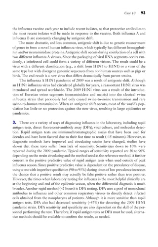 Case 10 93
the influenza vaccine each year to include recent isolates, so that protective antibodies to
the most recent isolates will be made in response to the vaccine. Both influenza A and
influenza B are constantly changing by antigenic drift.
The more dramatic, and less common, antigenic shift is due to genetic reassortment
of genes to form a novel human influenza virus, which typically has different hemaggluti-
nin and/or neuraminidase proteins. Antigenic shift occurs during coinfection of a cell with
two different influenza A viruses. Since the packaging of viral RNA segments occurs ran-
domly, a coinfected cell could form a variety of different virions. The result could be a
virus with a different classification (e.g., a shift from H1N1 to H5N1) or a virus of the
same type but with divergent genomic sequences from nonhuman sources such as pigs or
birds. The end result is a new virus that differs dramatically from parent strains.
The influenza A H1N1 pandemic of 2009 was a result of antigenic shift. Although
an H1N1 influenza virus had circulated globally for years, a reassortant H1N1 virus was
introduced and spread worldwide. The 2009 H1N1 virus was a result of the introduc-
tion of Eurasian swine segments (neuraminidase and matrix) into the classical swine
influenza strain that previously had only caused swine-to-swine transmission and rare
swine-to-human transmission. When an antigenic shift occurs, most of the world’s pop-
ulation has little or no protection against the new virus, resulting in large epidemics or
pandemics.
3. There are a variety of ways of diagnosing influenza in the laboratory, including rapid
antigen tests, direct fluorescent-antibody assay (DFA), viral culture, and molecular detec-
tion. Rapid antigen tests are immunochromatographic assays that have been used for
decades and have been favored due to their fast time to result (~15 minutes). However, as
diagnostic methods have improved and circulating strains have changed, studies have
shown that these tests suffer from lack of sensitivity. Sensitivities down to 10% were
reported during the 2009 pandemic. Typical ranges of sensitivity reported are 20 to 90%
depending on the strain circulating and the method used as the reference method.A further
concern is the positive predictive value of rapid antigen tests when used outside of peak
influenza season. Since positive predictive value is dependent on the prevalence of disease,
using a test with imperfect specificities (90 to 95%) during times of low prevalence increases
the chance that a positive result may actually be false positive rather than true positive.
However, the times when laboratory testing for influenza is the most helpful clinically are
at the beginning and end of the epidemic season, when the differential diagnosis is much
broader. Another rapid method (~2 hours) is DFA testing. DFA uses a pool of monoclonal
antibodies to influenza and other common respiratory viruses to directly detect infected
cells obtained from the nasopharynx of patients. Although it is more sensitive than rapid
antigen tests, DFA also had decreased sensitivity (~47%) for detecting the 2009 H1N1
pandemic strain. DFA sensitivity and specificity are also dependent on the skill of the per-
sonnel performing the test. Therefore, if rapid antigen tests or DFA must be used, alterna-
tive methods should be available to confirm the results, as needed.
Gilligan_Sec2_063-156.indd 93 7/24/14 11:43 AM
 