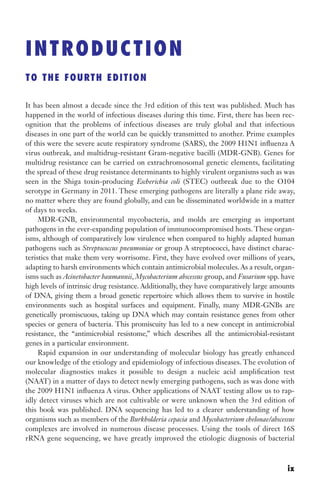 INTRODUCTION
TO THE FOURTH EDITION
It has been almost a decade since the 3rd edition of this text was published. Much has
happened in the world of infectious diseases during this time. First, there has been rec-
ognition that the problems of infectious diseases are truly global and that infectious
diseases in one part of the world can be quickly transmitted to another. Prime examples
of this were the severe acute respiratory syndrome (SARS), the 2009 H1N1 influenza A
virus outbreak, and multidrug-resistant Gram-negative bacilli (MDR-GNB). Genes for
multidrug resistance can be carried on extrachromosomal genetic elements, facilitating
the spread of these drug resistance determinants to highly virulent organisms such as was
seen in the Shiga toxin-producing Escherichia coli (STEC) outbreak due to the O104
serotype in Germany in 2011. These emerging pathogens are literally a plane ride away,
no matter where they are found globally, and can be disseminated worldwide in a matter
of days to weeks.
MDR-GNB, environmental mycobacteria, and molds are emerging as important
pathogens in the ever-expanding population of immunocompromised hosts. These organ-
isms, although of comparatively low virulence when compared to highly adapted human
pathogens such as Streptococcus pneumoniae or group A streptococci, have distinct charac-
teristics that make them very worrisome. First, they have evolved over millions of years,
adapting to harsh environments which contain antimicrobial molecules. As a result, organ-
isms such as Acinetobacter baumannii, Mycobacterium abscessus group, and Fusarium spp. have
high levels of intrinsic drug resistance. Additionally, they have comparatively large amounts
of DNA, giving them a broad genetic repertoire which allows them to survive in hostile
environments such as hospital surfaces and equipment. Finally, many MDR-GNBs are
genetically promiscuous, taking up DNA which may contain resistance genes from other
species or genera of bacteria. This promiscuity has led to a new concept in antimicrobial
resistance, the “antimicrobial resistome,” which describes all the antimicrobial-resistant
genes in a particular environment.
Rapid expansion in our understanding of molecular biology has greatly enhanced
our knowledge of the etiology and epidemiology of infectious diseases. The evolution of
molecular diagnostics makes it possible to design a nucleic acid amplification test
(NAAT) in a matter of days to detect newly emerging pathogens, such as was done with
the 2009 H1N1 influenza A virus. Other applications of NAAT testing allow us to rap-
idly detect viruses which are not cultivable or were unknown when the 3rd edition of
this book was published. DNA sequencing has led to a clearer understanding of how
organisms such as members of the Burkholderia cepacia and Mycobacterium chelonae/abscessus
complexes are involved in numerous disease processes. Using the tools of direct 16S
rRNA gene sequencing, we have greatly improved the etiologic diagnosis of bacterial
ix
Gilligan_FM_i-xiv.indd 9 7/30/14 9:42 AM
 