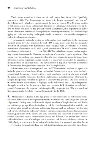 94 Respiratory Tract Infections
Viral culture sensitivity is virus specific and ranges from 80 to 95%. Specificity
approaches 100%. The disadvantage to culture is its longer turnaround time (up to 7
days). Rapid shell vial cultures have decreased the time to result to 24 to 48 hours, but this
is still not adequate to aid in treatment decisions for influenza, which must occur in the
first 48 hours of illness for the greatest benefit. Nonetheless, it is important for public
health laboratories to maintain the capability of culturing influenza so that epidemiologic
typing and resistance testing can be performed to inform next year’s vaccine components
and antiviral recommendations.
The increase in molecular testing for influenza has been largely due to the limitations
outlined above for other methods. Several FDA-cleared assays exist for the molecular
detection of influenza with turnaround times ranging from 20 minutes to 8 hours.
Sensitivities of these tests are 90 to 99%, with specificities of 98 to 99%. Some of the tests
can also type influenza (i.e., H1, H3, or 2009 H1N1), and others can detect other respira-
tory viruses simultaneously. However, the majority of these tests require significant labo-
ratory expertise and are more expensive than the other diagnostic methods listed. Since
influenza genomic sequences change rapidly, it is important to monitor the accuracy of
molecular tests on an annual basis. The curves shown in Fig. 10.1 represent the increase
in fluorescence during real-time detection of PCR amplification.
A fluorescent probe is incorporated into the PCR reaction to measure on a per-cycle
basis the presence of amplicons. Once the level of fluorescence is higher than the back-
ground level, the sample is positive. A lower cycle number of positivity (the point at which
the curve crosses the horizontal threshold line) indicates a greater amount of virus in the
sample. The positive result for the patient is shown by the gray line. The cycle threshold
(Ct value) for the positive result is displayed by the red vertical line (27.3) and represents
the cycle at which the fluorescence from the real-time PCR detection exceeds back-
ground. An example of a negative result is depicted by the purple line. The horizontal red
line represents the threshold required for positivity in the PCR.
4. Most cases of influenza in this age group are self-limited and do not require hospi-
talization. Influenza is a much greater threat to individuals 65 years of age and children
5 years old. During most epidemics the highest numbers of hospitalizations and deaths
are in these age groups. Other individuals at risk for complications of influenza infection
are those with underlying chronic pulmonary diseases, such as asthma, cystic fibrosis,
and chronic obstructive pulmonary disease; immunocompromised individuals; pregnant
women, particularly in the second and third trimesters; and those with a variety of other
chronic conditions such as cardiovascular disease and diabetes. This patient was a smoker
and had diabetes, both of which put her at increased risk for severe influenza disease. In
2009, obesity was shown to be an independent risk factor for increased mortality due to
H1N1. During the pandemic there was still significant disease and mortality in pediatric
Gilligan_Sec2_063-156.indd 94 7/24/14 11:43 AM
 