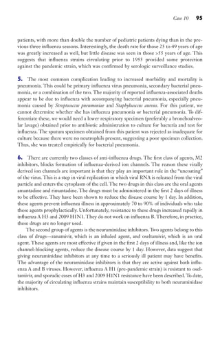 Case 10 95
patients, with more than double the number of pediatric patients dying than in the pre-
vious three influenza seasons. Interestingly, the death rate for those 25 to 49 years of age
was greatly increased as well, but little disease was seen in those 55 years of age. This
suggests that influenza strains circulating prior to 1955 provided some protection
against the pandemic strain, which was confirmed by serologic surveillance studies.
5. The most common complication leading to increased morbidity and mortality is
pneumonia. This could be primary influenza virus pneumonia, secondary bacterial pneu-
monia, or a combination of the two. The majority of reported influenza-associated deaths
appear to be due to influenza with accompanying bacterial pneumonia, especially pneu-
monia caused by Streptococcus pneumoniae and Staphylococcus aureus. For this patient, we
cannot determine whether she has influenza pneumonia or bacterial pneumonia. To dif-
ferentiate these, we would need a lower respiratory specimen (preferably a bronchoalveo-
lar lavage) obtained prior to antibiotic administration to culture for bacteria and test for
influenza. The sputum specimen obtained from this patient was rejected as inadequate for
culture because there were no neutrophils present, suggesting a poor specimen collection.
Thus, she was treated empirically for bacterial pneumonia.
6. There are currently two classes of anti-influenza drugs. The first class of agents, M2
inhibitors, blocks formation of influenza-derived ion channels. The reason these virally
derived ion channels are important is that they play an important role in the “uncoating”
of the virus. This is a step in viral replication in which viral RNA is released from the viral
particle and enters the cytoplasm of the cell. The two drugs in this class are the oral agents
amantadine and rimantadine. The drugs must be administered in the first 2 days of illness
to be effective. They have been shown to reduce the disease course by 1 day. In addition,
these agents prevent influenza illness in approximately 70 to 90% of individuals who take
these agents prophylactically. Unfortunately, resistance to these drugs increased rapidly in
influenza A H3 and 2009 H1N1. They do not work on influenza B. Therefore, in practice,
these drugs are no longer used.
The second group of agents is the neuraminidase inhibitors. Two agents belong to this
class of drugs—zanamivir, which is an inhaled agent, and oseltamivir, which is an oral
agent. These agents are most effective if given in the first 2 days of illness and, like the ion
channel-blocking agents, reduce the disease course by 1 day. However, data suggest that
giving neuraminidase inhibitors at any time to a seriously ill patient may have benefits.
The advantage of the neuraminidase inhibitors is that they are active against both influ-
enza A and B viruses. However, influenza A H1 (pre-pandemic strain) is resistant to osel-
tamivir, and sporadic cases of H3 and 2009 H1N1 resistance have been described. To date,
the majority of circulating influenza strains maintain susceptibility to both neuraminidase
inhibitors.
Gilligan_Sec2_063-156.indd 95 7/24/14 11:43 AM
 
