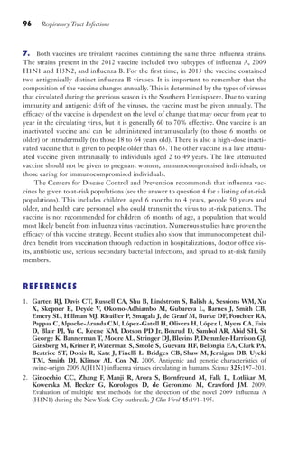 96 Respiratory Tract Infections
7. Both vaccines are trivalent vaccines containing the same three influenza strains.
The strains present in the 2012 vaccine included two subtypes of influenza A, 2009
H1N1 and H3N2, and influenza B. For the first time, in 2013 the vaccine contained
two antigenically distinct influenza B viruses. It is important to remember that the
composition of the vaccine changes annually. This is determined by the types of viruses
that circulated during the previous season in the Southern Hemisphere. Due to waning
immunity and antigenic drift of the viruses, the vaccine must be given annually. The
efficacy of the vaccine is dependent on the level of change that may occur from year to
year in the circulating virus, but it is generally 60 to 70% effective. One vaccine is an
inactivated vaccine and can be administered intramuscularly (to those 6 months or
older) or intradermally (to those 18 to 64 years old). There is also a high-dose inacti-
vated vaccine that is given to people older than 65. The other vaccine is a live attenu-
ated vaccine given intranasally to individuals aged 2 to 49 years. The live attenuated
vaccine should not be given to pregnant women, immunocompromised individuals, or
those caring for immunocompromised individuals.
The Centers for Disease Control and Prevention recommends that influenza vac-
cines be given to at-risk populations (see the answer to question 4 for a listing of at-risk
populations). This includes children aged 6 months to 4 years, people 50 years and
older, and health care personnel who could transmit the virus to at-risk patients. The
vaccine is not recommended for children 6 months of age, a population that would
most likely benefit from influenza virus vaccination. Numerous studies have proven the
efficacy of this vaccine strategy. Recent studies also show that immunocompetent chil-
dren benefit from vaccination through reduction in hospitalizations, doctor office vis-
its, antibiotic use, serious secondary bacterial infections, and spread to at-risk family
members.
REFERENCES
1. Garten RJ, Davis CT, Russell CA, Shu B, Lindstrom S, Balish A, Sessions WM, Xu
X, Skepner E, Deyde V, Okomo-Adhiambo M, Gubareva L, Barnes J, Smith CB,
Emery SL, Hillman MJ, Rivailler P, Smagala J, de Graaf M, Burke DF, Fouchier RA,
Pappas C, Alpuche-Aranda CM, López-Gatell H, Olivera H, López I, Myers CA, Faix
D, Blair PJ, Yu C, Keene KM, Dotson PD Jr, Boxrud D, Sambol AR, Abid SH, St
George K, Bannerman T, Moore AL, Stringer DJ, Blevins P, Demmler-Harrison GJ,
Ginsberg M, Kriner P, Waterman S, Smole S, Guevara HF, Belongia EA, Clark PA,
Beatrice ST, Donis R, Katz J, Finelli L, Bridges CB, Shaw M, Jernigan DB, Uyeki
TM, Smith DJ, Klimov AI, Cox NJ. 2009. Antigenic and genetic characteristics of
swine-origin 2009 A(H1N1) influenza viruses circulating in humans. Science 325:197–201.
2. Ginocchio CC, Zhang F, Manji R, Arora S, Bornfreund M, Falk L, Lotlikar M,
Kowerska M, Becker G, Korologos D, de Geronimo M, Crawford JM. 2009.
Evaluation of multiple test methods for the detection of the novel 2009 influenza A
(H1N1) during the New York City outbreak. J Clin Virol 45:191–195.
Gilligan_Sec2_063-156.indd 96 7/24/14 11:43 AM
 