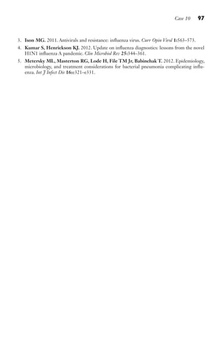 Case 10 97
3. Ison MG. 2011. Antivirals and resistance: influenza virus. Curr Opin Virol 1:563–573.
4. Kumar S, Henrickson KJ. 2012. Update on influenza diagnostics: lessons from the novel
H1N1 influenza A pandemic. Clin Microbiol Rev 25:344–361.
5. Metersky ML, Masterton RG, Lode H, File TM Jr, Babinchak T. 2012. Epidemiology,
microbiology, and treatment considerations for bacterial pneumonia complicating influ-
enza. Int J Infect Dis 16:e321–e331.
Gilligan_Sec2_063-156.indd 97 7/24/14 11:43 AM
 