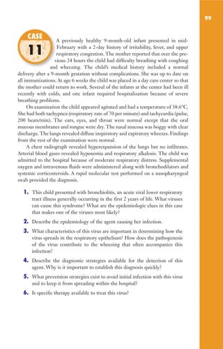 99
A previously healthy 9-month-old infant presented in mid-
February with a 2-day history of irritability, fever, and upper
respiratory congestion. The mother reported that over the pre-
vious 24 hours the child had difficulty breathing with coughing
and wheezing. The child’s medical history included a normal
delivery after a 9-month gestation without complications. She was up to date on
all immunizations. At age 6 weeks the child was placed in a day care center so that
the mother could return to work. Several of the infants at the center had been ill
recently with colds, and one infant required hospitalization because of severe
breathing problems.
On examination the child appeared agitated and had a temperature of 38.6°C.
She had both tachypnea (respiratory rate of 70 per minute) and tachycardia (pulse,
200 beats/min). The ears, eyes, and throat were normal except that the oral
mucous membranes and tongue were dry. The nasal mucosa was boggy with clear
discharge.The lungs revealed diffuse inspiratory and expiratory wheezes. Findings
from the rest of the examination were normal.
A chest radiograph revealed hyperexpansion of the lungs but no infiltrates.
Arterial blood gases revealed hypoxemia and respiratory alkalosis. The child was
admitted to the hospital because of moderate respiratory distress. Supplemental
oxygen and intravenous fluids were administered along with bronchodilators and
systemic corticosteroids. A rapid molecular test performed on a nasopharyngeal
swab provided the diagnosis.
1. This child presented with bronchiolitis, an acute viral lower respiratory
tract illness generally occurring in the first 2 years of life. What viruses
can cause this syndrome? What are the epidemiologic clues in this case
that makes one of the viruses most likely?
2. Describe the epidemiology of the agent causing her infection.
3. What characteristics of this virus are important in determining how the
virus spreads in the respiratory epithelium? How does the pathogenesis
of the virus contribute to the wheezing that often accompanies this
infection?
4. Describe the diagnostic strategies available for the detection of this
agent. Why is it important to establish this diagnosis quickly?
5. What prevention strategies exist to avoid initial infection with this virus
and to keep it from spreading within the hospital?
6. Is specific therapy available to treat this virus?
A previously healthy 9-month-old infant presented in mid-
respiratory congestion. The mother reported that over the pre-
vious 24 hours the child had difficulty breathing with coughing
and wheezing. The child’s medical history included a normal
CASE
11
Gilligan_Sec2_063-156.indd 99 7/24/14 11:43 AM
 