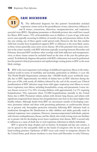 100 Respiratory Tract Infections
CASE DISCUSSION
1. The differential diagnosis for this patient’s bronchiolitis included
respiratory viruses such as the parainfluenza viruses, adenovirus, influenza A
and B viruses, coronavirus, rhinovirus, metapneumovirus, and respiratory
syncytial virus (RSV). Mycoplasma pneumoniae or Bordetella pertussis also could have caused
her illness. RSV causes ~70% of bronchiolitis cases in children 2 years of age, with more
severe cases typically occurring in children 6 months of age and premature infants. In the
day care setting, any of these agents could spread easily. However, the fact that another
child had recently been hospitalized supports RSV or influenza as the most likely causes,
as these viruses generally cause more severe disease. All of the potential viral causes circu-
late in the winter months, with RSV infections typically occurring between December and
February. Increased RSV incidence often overlaps with both influenza and metapneumo-
virus, so those viruses cannot be excluded based on the time of the year the patient pre-
sented.To definitively diagnose this patient with RSV, a laboratory test must be performed,
but this patient’s clinical presentation and epidemiologic setting points to RSV as the most
likely etiology.
2. RSV is the most important viral etiology of childhood respiratory illness in the indus-
trialized world in terms of morbidity and mortality, particularly in children 1 year old.
The World Health Organization estimates that ~160,000 deaths occur worldwide annu-
ally due to RSV. Approximately two-thirds of infants have an RSV infection during the
first year of life, with nearly all children infected by the end of the second year. Clinical
manifestations of RSV infection range from mild upper respiratory tract illness to severe
lower respiratory tract illness, including bronchiolitis, croup, and pneumonia. Lower air-
way disease occurs in 15 to 50% of young children, with approximately 1 to 3% requiring
hospitalization. This represents about 125,000 hospitalizations annually in the United
States due to RSV. Premature infants, infants with chronic lung disease, and infants with
significant congenital heart disease have hospitalization rates four to five times higher than
healthy infants. Although deaths from RSV are uncommon outside of developing coun-
tries, premature infants and those with preexisting pulmonary or cardiovascular disease
are at greatest risk. Incomplete protective immunity following RSV infection leads to
reinfections throughout life. Reinfections in older children and adults generally result in
minimal respiratory tract symptoms. However, immunocompromised individuals, patients
with chronic cardiopulmonary disease, and the elderly who reside in long-term care facilities
are at greater risk for developing severe lower respiratory tract disease. RSV is second only
to influenza as a cause of death due to viral respiratory infections in elderly individuals.
RSV is spread by large droplets and on fomites. In hospitals and day care centers, it
can be spread to the susceptible child on the hands of caregivers who do not use good
hand-washing practices. Epidemics of RSV occur each winter in temperate climates. In
the United States, peak disease incidence is seen from mid-December to early February.
and B viruses, coronavirus, rhinovirus, metapneumovirus, and respiratory
CASE
11
Gilligan_Sec2_063-156.indd 100 7/24/14 11:43 AM
 