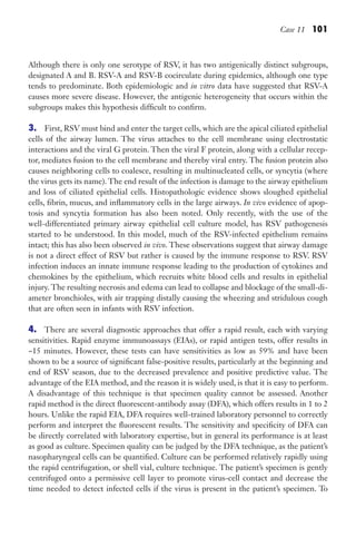 Case 11 101
Although there is only one serotype of RSV, it has two antigenically distinct subgroups,
designated A and B. RSV-A and RSV-B cocirculate during epidemics, although one type
tends to predominate. Both epidemiologic and in vitro data have suggested that RSV-A
causes more severe disease. However, the antigenic heterogeneity that occurs within the
subgroups makes this hypothesis difficult to confirm.
3. First, RSV must bind and enter the target cells, which are the apical ciliated epithelial
cells of the airway lumen. The virus attaches to the cell membrane using electrostatic
interactions and the viral G protein. Then the viral F protein, along with a cellular recep-
tor, mediates fusion to the cell membrane and thereby viral entry. The fusion protein also
causes neighboring cells to coalesce, resulting in multinucleated cells, or syncytia (where
the virus gets its name). The end result of the infection is damage to the airway epithelium
and loss of ciliated epithelial cells. Histopathologic evidence shows sloughed epithelial
cells, fibrin, mucus, and inflammatory cells in the large airways. In vivo evidence of apop-
tosis and syncytia formation has also been noted. Only recently, with the use of the
well-differentiated primary airway epithelial cell culture model, has RSV pathogenesis
started to be understood. In this model, much of the RSV-infected epithelium remains
intact; this has also been observed in vivo. These observations suggest that airway damage
is not a direct effect of RSV but rather is caused by the immune response to RSV. RSV
infection induces an innate immune response leading to the production of cytokines and
chemokines by the epithelium, which recruits white blood cells and results in epithelial
injury. The resulting necrosis and edema can lead to collapse and blockage of the small-di-
ameter bronchioles, with air trapping distally causing the wheezing and stridulous cough
that are often seen in infants with RSV infection.
4. There are several diagnostic approaches that offer a rapid result, each with varying
sensitivities. Rapid enzyme immunoassays (EIAs), or rapid antigen tests, offer results in
~15 minutes. However, these tests can have sensitivities as low as 59% and have been
shown to be a source of significant false-positive results, particularly at the beginning and
end of RSV season, due to the decreased prevalence and positive predictive value. The
advantage of the EIA method, and the reason it is widely used, is that it is easy to perform.
A disadvantage of this technique is that specimen quality cannot be assessed. Another
rapid method is the direct fluorescent-antibody assay (DFA), which offers results in 1 to 2
hours. Unlike the rapid EIA, DFA requires well-trained laboratory personnel to correctly
perform and interpret the fluorescent results. The sensitivity and specificity of DFA can
be directly correlated with laboratory expertise, but in general its performance is at least
as good as culture. Specimen quality can be judged by the DFA technique, as the patient’s
nasopharyngeal cells can be quantified. Culture can be performed relatively rapidly using
the rapid centrifugation, or shell vial, culture technique. The patient’s specimen is gently
centrifuged onto a permissive cell layer to promote virus-cell contact and decrease the
time needed to detect infected cells if the virus is present in the patient’s specimen. To
Gilligan_Sec2_063-156.indd 101 7/24/14 11:43 AM
 