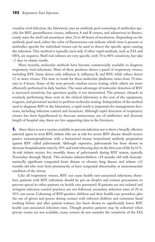 102 Respiratory Tract Infections
visualize viral infection, the laboratory uses an antibody pool consisting of antibodies spe-
cific for RSV, parainfluenza viruses, influenza A and B viruses, and adenovirus to fluores-
cently stain the shell vial monolayer after 24 to 48 hours of incubation. Depending on the
antibody pool used, either the color of fluorescence can indicate which virus is present or
antibodies specific for individual viruses can be used to detect the specific agent causing
the infection. This method is typically used only if other rapid methods, such as EIA and
DFA, are negative. Shell vial cultures are very specific, with 70 to 80% sensitivity, but take
~2 days to obtain results.
More recently, molecular methods have become commercially available to diagnose
respiratory viral infections. Most of these products detect a panel of respiratory viruses,
including RSV. Some detect only influenza A, influenza B, and RSV, while others detect
12 or more viruses. The time to result for these molecular platforms varies from 70 min-
utes to 8 hours. Some of the tests provide random access testing, while others are more
efficiently performed in daily batches. The main advantage of molecular detection of RSV
is increased sensitivity, but specimen quality is not determined. The primary obstacle in
routinely performing these tests in the clinical laboratory is the cost of the equipment,
reagents, and personnel needed to perform molecular testing. Independent of the method
used to diagnose RSV in the laboratory, a rapid result is important for management deci-
sions, including infection control and treatment. Although rapid detection of respiratory
viruses has been hypothesized to decrease unnecessary use of antibiotics and decrease
length of hospital stay, there are few supporting data in the literature.
5. Since there is not a vaccine available to prevent infection nor is there a broadly effective
antiviral agent to treat RSV, infants who are at risk for severe RSV disease should receive
passive immunoprophylaxis with a humanized mouse monoclonal antibody preparation
against RSV called palivizumab. Although expensive, palivizumab has been shown to
decrease hospitalization rates by 50% and total wheezing days in the first year of life by 61%.
At-risk infants receive five monthly doses of palivizumab during RSV season, typically
November through March. This includes infants/children 24 months old with hemody-
namically significant congenital heart disease or chronic lung disease and infants 12
months old who were born prematurely or have congenital abnormality or neuromuscular
condition of the airway.
Like all respiratory viruses, RSV can cause health care-associated infections; there-
fore, patients with RSV infections should be put on droplet and contact precautions to
prevent spread to other patients via health care personnel. If patients are not isolated and
stringent infection control practices are not followed, secondary infection rates of 20 to
50% can occur. Cohorting of RSV-positive children and their health care providers, plus
the use of gloves and gowns during contact with infected children and consistent hand
washing before and after patient contact, has been shown to significantly lower RSV
health care-associated infection rates. Though positive patients may be cohorted when
private rooms are not available, many centers do not consider the sensitivity of the EIA
Gilligan_Sec2_063-156.indd 102 7/24/14 11:43 AM
 