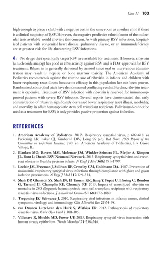 Case 11 103
high enough to place a child with a negative test in the same room as another child if there
is a clinical suspicion of RSV. However, the negative predictive value of most of the molec-
ular tests available would alleviate this concern. As with primary RSV infections, hospital-
ized patients with congenital heart disease, pulmonary disease, or an immunodeficiency
are at greatest risk for life-threatening RSV infections.
6. No drugs that specifically target RSV are available for treatment. However, ribavirin
(a nucleoside analog) has good in vitro activity against RSV and is FDA approved for RSV
treatment. Ribavirin is generally delivered by aerosol since oral or intravenous adminis-
tration may result in hepatic or bone marrow toxicity. The American Academy of
Pediatrics recommends against the routine use of ribavirin in infants and children with
lower respiratory tract illness because its efficacy in this population has not been proven.
Randomized, controlled trials have demonstrated conflicting results. Further, ribavirin treat-
ment is expensive. Treatment of RSV infection with ribavirin is reserved for immunosup-
pressed patients with severe RSV infection. Several reports have demonstrated that early
administration of ribavirin significantly decreased lower respiratory tract illness, morbidity,
and mortality in adult hematopoietic stem cell transplant recipients. Palivizumab cannot be
used as a treatment for RSV; it only provides passive protection against infection.
REFERENCES
1. American Academy of Pediatrics. 2012. Respiratory syncytial virus, p 609–618. In
Pickering LK, Baker CJ, Kimberlin DW, Long SS (ed), Red Book: 2009 Report of the
Committee on Infectious Diseases, 28th ed. American Academy of Pediatrics, Elk Grove
Village, IL.
2. Blanken MO, Rovers MM, Molenaar JM, Winkler-Seinstra PL, Meijer A, Kimpen
JL, Bont L; Dutch RSV Neonatal Network. 2013. Respiratory syncytial virus and recur-
rent wheeze in healthy preterm infants. N Engl J Med 368:1791–1799.
3. Leclair JM, Freeman J, Sullivan BF, Crowley CM, Goldmann DA. 1987. Prevention of
nosocomial respiratory syncytial virus infections through compliance with glove and gown
isolation precautions. N Engl J Med 317:329–334.
4. Shah DP, Ghantoji SS, Shah JN, El Taoum KK, Jiang Y, Popat U, Hosing C, Rondon
G, Tarrand JJ, Champlin RE, Chemaly RF. 2013. Impact of aerosolized ribavirin on
mortality in 280 allogeneic haematopoietic stem cell transplant recipients with respiratory
syncytial virus infections. J Antimicrob Chemother 68:1872–1880.
5. Tregoning JS, Schwarze J. 2010. Respiratory viral infections in infants: causes, clinical
symptoms, virology, and immunology. Clin Microbiol Rev 23:74–98.
6. van Drunen Littel-van den Hurk S, Watkiss ER. 2012. Pathogenesis of respiratory
syncytial virus. Curr Opin Virol 2:300–305.
7. Villenave R, Shields MD, Power UF. 2013. Respiratory syncytial virus interaction with
human airway epithelium. Trends Microbiol 21:238–244.
Gilligan_Sec2_063-156.indd 103 7/24/14 11:43 AM
 