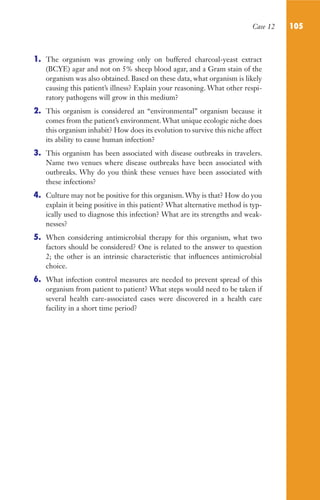 Case 12 105
1. The organism was growing only on buffered charcoal-yeast extract
(BCYE) agar and not on 5% sheep blood agar, and a Gram stain of the
organism was also obtained. Based on these data, what organism is likely
causing this patient’s illness? Explain your reasoning. What other respi-
ratory pathogens will grow in this medium?
2. This organism is considered an “environmental” organism because it
comes from the patient’s environment. What unique ecologic niche does
this organism inhabit? How does its evolution to survive this niche affect
its ability to cause human infection?
3. This organism has been associated with disease outbreaks in travelers.
Name two venues where disease outbreaks have been associated with
outbreaks. Why do you think these venues have been associated with
these infections?
4. Culture may not be positive for this organism. Why is that? How do you
explain it being positive in this patient? What alternative method is typ-
ically used to diagnose this infection? What are its strengths and weak-
nesses?
5. When considering antimicrobial therapy for this organism, what two
factors should be considered? One is related to the answer to question
2; the other is an intrinsic characteristic that influences antimicrobial
choice.
6. What infection control measures are needed to prevent spread of this
organism from patient to patient? What steps would need to be taken if
several health care-associated cases were discovered in a health care
facility in a short time period?
Gilligan_Sec2_063-156.indd 105 7/24/14 11:43 AM
 