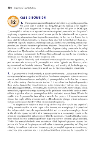 106 Respiratory Tract Infections
CASE DISCUSSION
1. The organism causing this patient’s infection is Legionella pneumophila.
On Gram stain it tends to be a long, thin, poorly staining, Gram-negative
rod. It does not grow on 5% sheep blood agar but will grow on BCYE agar.
L. pneumophila is an important agent of community-acquired pneumonia, and the patient’s
respiratory symptoms are consistent with but not specific for infection with this organism.
An interesting observation about Legionella epidemiology is that this is a disease that is
more likely to be found in males. He does not have other risk factors that have been asso-
ciated with Legionella infections, including older age, alcohol abuse, smoking, immunosup-
pression, and chronic obstructive pulmonary infections. Except for male sex, all of these
risk factors could be associated with any number of agents causing pneumonia, including
influenza virus, Mycobacterium tuberculosis, and Streptococcus pneumoniae. It also is a disease
whose incidence is increasing in the United States, although that may be due primarily to
improved case findings due to better diagnostic tests.
BCYE agar is frequently used to culture bronchoscopically obtained specimens, in
part to ensure the recovery of L. pneumophila and other Legionella spp. However, other
organisms such as Francisella tularensis, Nocardia spp., and a variety of Bordetella spp. may
also grow on this medium, making it a useful tool for diagnosing atypical pneumonia.
2. L. pneumophila is found primarily in aquatic environments. Unlike many free-living
environmental Gram-negative bacilli such as Pseudomonas aeruginosa, Acinetobacter bau-
mannii, and Stenotrophomonas maltophilia, L. pneumophila has evolved to live commen-
sally within a variety of environmental amebae. It is speculated that Legionella parasitizes
these amebae because they provide nutrients in this comparatively nutrient-poor environ-
ment. It is suggested that L. pneumophila, like Chlamydia trachomatis, has two stages, one an
intracellular, reproductive stage occurring in the protozoan host and the other an extra-
cellular stage that allows L. pneumophila to infect additional amebic hosts. Within the
amebic host, L. pneumophila lives within a vacuole that protects it from environmental
stresses that might kill the organism, such as pH and osmotic changes or toxic substances
such as antibiotics produced by other environmental organisms.
The adaptation to survive in free-living amebae may also explain the organism’s
ability to survive within its main target cell in humans, the macrophage. It is postulated
that in human infections, the organism is inhaled and taken up by macrophages found
in the alveolar space. Ingestion of a microorganism by a macrophage results in the
organism being present in a phagosome within the cytoplasm. Typically, this phagosome
fuses with endosomes containing different digestive enzymes to form a phagolysosome.
Within this intracellular body, most bacteria are killed. Legionella produces proteins that
prevent the fusion of the phagosome with other endosomes, preventing its killing and
allowing intracellular replication. Interestingly, L. pneumophila appears to contain many
eukaryotic gene sequences, and it is postulated that these genes may be responsible for
rod. It does not grow on 5% sheep blood agar but will grow on BCYE agar.
CASE
12
Gilligan_Sec2_063-156.indd 106 7/24/14 11:43 AM
 
