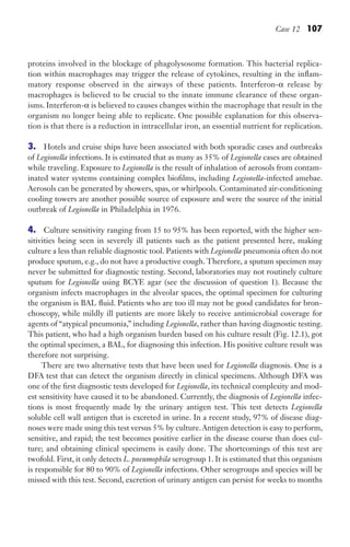 Case 12 107
proteins involved in the blockage of phagolysosome formation. This bacterial replica-
tion within macrophages may trigger the release of cytokines, resulting in the inflam-
matory response observed in the airways of these patients. Interferon-α release by
macrophages is believed to be crucial to the innate immune clearance of these organ-
isms. Interferon-α is believed to causes changes within the macrophage that result in the
organism no longer being able to replicate. One possible explanation for this observa-
tion is that there is a reduction in intracellular iron, an essential nutrient for replication.
3. Hotels and cruise ships have been associated with both sporadic cases and outbreaks
of Legionella infections. It is estimated that as many as 35% of Legionella cases are obtained
while traveling. Exposure to Legionella is the result of inhalation of aerosols from contam-
inated water systems containing complex biofilms, including Legionella-infected amebae.
Aerosols can be generated by showers, spas, or whirlpools. Contaminated air-conditioning
cooling towers are another possible source of exposure and were the source of the initial
outbreak of Legionella in Philadelphia in 1976.
4. Culture sensitivity ranging from 15 to 95% has been reported, with the higher sen-
sitivities being seen in severely ill patients such as the patient presented here, making
culture a less than reliable diagnostic tool. Patients with Legionella pneumonia often do not
produce sputum, e.g., do not have a productive cough. Therefore, a sputum specimen may
never be submitted for diagnostic testing. Second, laboratories may not routinely culture
sputum for Legionella using BCYE agar (see the discussion of question 1). Because the
organism infects macrophages in the alveolar spaces, the optimal specimen for culturing
the organism is BAL fluid. Patients who are too ill may not be good candidates for bron-
choscopy, while mildly ill patients are more likely to receive antimicrobial coverage for
agents of “atypical pneumonia,” including Legionella, rather than having diagnostic testing.
This patient, who had a high organism burden based on his culture result (Fig. 12.1), got
the optimal specimen, a BAL, for diagnosing this infection. His positive culture result was
therefore not surprising.
There are two alternative tests that have been used for Legionella diagnosis. One is a
DFA test that can detect the organism directly in clinical specimens. Although DFA was
one of the first diagnostic tests developed for Legionella, its technical complexity and mod-
est sensitivity have caused it to be abandoned. Currently, the diagnosis of Legionella infec-
tions is most frequently made by the urinary antigen test. This test detects Legionella
soluble cell wall antigen that is excreted in urine. In a recent study, 97% of disease diag-
noses were made using this test versus 5% by culture.Antigen detection is easy to perform,
sensitive, and rapid; the test becomes positive earlier in the disease course than does cul-
ture; and obtaining clinical specimens is easily done. The shortcomings of this test are
twofold. First, it only detects L. pneumophila serogroup 1. It is estimated that this organism
is responsible for 80 to 90% of Legionella infections. Other serogroups and species will be
missed with this test. Second, excretion of urinary antigen can persist for weeks to months
Gilligan_Sec2_063-156.indd 107 7/24/14 11:43 AM
 
