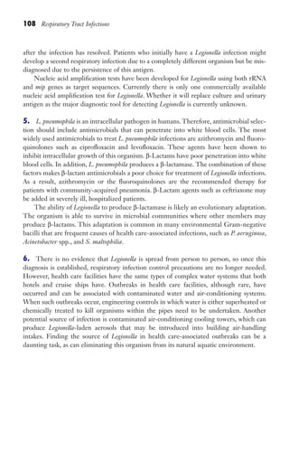 108 Respiratory Tract Infections
after the infection has resolved. Patients who initially have a Legionella infection might
develop a second respiratory infection due to a completely different organism but be mis-
diagnosed due to the persistence of this antigen.
Nucleic acid amplification tests have been developed for Legionella using both rRNA
and mip genes as target sequences. Currently there is only one commercially available
nucleic acid amplification test for Legionella. Whether it will replace culture and urinary
antigen as the major diagnostic tool for detecting Legionella is currently unknown.
5. L. pneumophila is an intracellular pathogen in humans. Therefore, antimicrobial selec-
tion should include antimicrobials that can penetrate into white blood cells. The most
widely used antimicrobials to treat L. pneumophila infections are azithromycin and fluoro-
quinolones such as ciprofloxacin and levofloxacin. These agents have been shown to
inhibit intracellular growth of this organism. β-Lactams have poor penetration into white
blood cells. In addition, L. pneumophila produces a β-lactamase. The combination of these
factors makes β-lactam antimicrobials a poor choice for treatment of Legionella infections.
As a result, azithromycin or the fluoroquinolones are the recommended therapy for
patients with community-acquired pneumonia. β-Lactam agents such as ceftriaxone may
be added in severely ill, hospitalized patients.
The ability of Legionella to produce β-lactamase is likely an evolutionary adaptation.
The organism is able to survive in microbial communities where other members may
produce β-lactams. This adaptation is common in many environmental Gram-negative
bacilli that are frequent causes of health care-associated infections, such as P. aeruginosa,
Acinetobacter spp., and S. maltophilia.
6. There is no evidence that Legionella is spread from person to person, so once this
diagnosis is established, respiratory infection control precautions are no longer needed.
However, health care facilities have the same types of complex water systems that both
hotels and cruise ships have. Outbreaks in health care facilities, although rare, have
occurred and can be associated with contaminated water and air-conditioning systems.
When such outbreaks occur, engineering controls in which water is either superheated or
chemically treated to kill organisms within the pipes need to be undertaken. Another
potential source of infection is contaminated air-conditioning cooling towers, which can
produce Legionella-laden aerosols that may be introduced into building air-handling
intakes. Finding the source of Legionella in health care-associated outbreaks can be a
daunting task, as can eliminating this organism from its natural aquatic environment.
Gilligan_Sec2_063-156.indd 108 7/24/14 11:43 AM
 