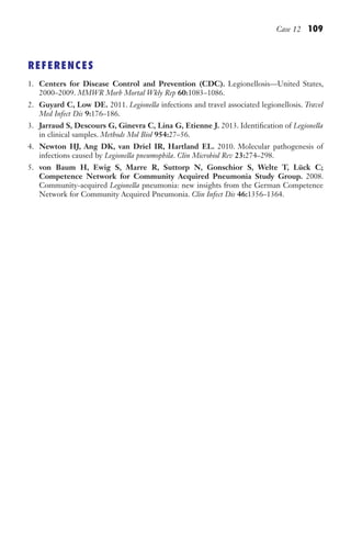 Case 12 109
REFERENCES
1. Centers for Disease Control and Prevention (CDC). Legionellosis—United States,
2000–2009. MMWR Morb Mortal Wkly Rep 60:1083–1086.
2. Guyard C, Low DE. 2011. Legionella infections and travel associated legionellosis. Travel
Med Infect Dis 9:176–186.
3. Jarraud S, Descours G, Ginevra C, Lina G, Etienne J. 2013. Identification of Legionella
in clinical samples. Methods Mol Biol 954:27–56.
4. Newton HJ, Ang DK, van Driel IR, Hartland EL. 2010. Molecular pathogenesis of
infections caused by Legionella pneumophila. Clin Microbiol Rev 23:274–298.
5. von Baum H, Ewig S, Marre R, Suttorp N, Gonschior S, Welte T, Lück C;
Competence Network for Community Acquired Pneumonia Study Group. 2008.
Community-acquired Legionella pneumonia: new insights from the German Competence
Network for Community Acquired Pneumonia. Clin Infect Dis 46:1356–1364.
Gilligan_Sec2_063-156.indd 109 7/24/14 11:43 AM
 