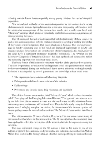 Introduction to the Fourth Edition xi
reducing malaria disease burden especially among young children, the vaccine’s targeted
population.
New monoclonal antibodies show tremendous promise for the treatment of a variety
of diseases due to immune dysregulation while at the same time placing individuals at peril
for unintended consequences of this therapy. As a result, care providers are faced with
“black box” warnings which advise of potentially fatal infectious disease complications of
these promising therapies.
The 4th edition of this text provides cases that will illustrate many of these issues. The
goal of this edition continues to be to challenge students to develop a working knowledge
of the variety of microorganisms that cause infections in humans. This working knowl-
edge is rapidly expanding due to the rapid and increased deployment of NAAT and
sequence analysis for detection and identification of microorganisms. As a result, many of
the cases have a significant molecular diagnostic component. The “Primer on the
Laboratory Diagnosis of Infectious Diseases” has been updated and expanded to reflect
the increasing importance of molecular-based assays.
The basic format of this edition is consistent with that of the previous three editions.
The cases are presented as “unknowns” and represent actual case presentations of patients
we have encountered during our professional duties at two university teaching hospitals.
Each case is accompanied by several questions to test knowledge in four broad areas:
• The organism’s characteristics and laboratory diagnosis
• Pathogenesis and clinical characteristics of the infection
• Epidemiology
• Prevention, and in some cases, drug resistance and treatment
This edition features a new section titled “Advanced Cases,” which replaces the section
titled “Emerging and Re-Emerging Infectious Diseases.” The types of cases that are seen
by our infectious disease consult services and discussed in our weekly infectious disease
case management conferences will be found here. These include newly recognized disease
agents as well as highly complex cases where the interaction of the immune system and
human pathogens can be more closely examined. The Advanced Cases section has all new
cases.
This edition contains 74 cases, of which 42 are new. The new cases explore many of
the issues described above in this introduction. The 32 cases that have been retained have
been updated to reflect the current state of the art as it relates to the organism causing the
infection.
The most significant change in the 4th edition is that we bid adieu to one of the
authors of the first three editions, Dr. Lynn Smiley, and welcome a new author, Dr. Melissa
Miller. This work was Dr. Smiley’s idea, an idea that she helped bring to fruition through
Gilligan_FM_i-xiv.indd 11 7/30/14 9:42 AM
 