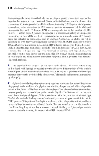 114 Respiratory Tract Infections
Immunologically intact individuals do not develop respiratory infections due to this
organism but rather become colonized. Colonized individuals are a potential source for
transmission to at-risk populations. Cell-mediated immunity (CMI) appears to be protec-
tive, and only when disruptions in CMI occur are patients at increased risk for P. jirovecii
pneumonia. Because HIV disrupts CMI by causing a decline in the number of CD4-
positive T-helper cells, P. jirovecii pneumonia is a common infection in this patient
population. In fact, AIDS was first recognized when an unusual cluster of P. jirovecii
cases was detected in homosexual men in southern California. In adults, the risk of
becoming ill with P. jirovecii pneumonia increases when the CD4 count drops below
200/µl. P. jirovecii pneumonia incidence in HIV-infected patients has dropped dramat-
ically in industrialized countries as a result of the introduction of HAART therapy, but
it remains the leading serious opportunistic infection in this patient population. At the
same time, studies have shown that the incidence of P. jirovecii pneumonia is increasing
in solid-organ and bone marrow transplant recipients and in patients with hemato-
logic malignancies.
6. The organism binds to type 1 pneumocytes in the alveoli. This causes diffuse injury
to the alveoli with leakage of exudate into the air space. The presence of this exudate,
which is pink on the hematoxylin-and-eosin section in Fig. 13.2, prevents proper oxygen
exchange between the alveoli and the bloodstream. This results in hypoxemia as measured
by a low pO2.
7. P. jirovecii caused this patient’s pulmonary signs and symptoms but is an unlikely cause
of dysphagia and sore throat. On physical examination, this patient had white, plaque-like
lesions in her throat. A KOH wet mount of scrapings of one of these lesions was examined
microscopically and revealed the organism seen in Fig. 13.3. In this tissue section, note the
yeast forms and pseudohyphae. This is consistent with the presence of Candida spp.
Candida albicans is the leading cause of oral thrush, a common opportunistic infection in
AIDS patients. This patient’s dysphagia, sore throat, white, plaque-like lesions, and labo-
ratory findings are consistent with oral thrush. She was treated with oral fluconazole, a
triazole antifungal agent, and her symptoms resolved. Similarly to P. jirovecii pneumonia,
thrush is generally seen only in patients with CD4 counts ≤200/µl.
Gilligan_Sec2_063-156.indd 114 7/24/14 11:43 AM
 