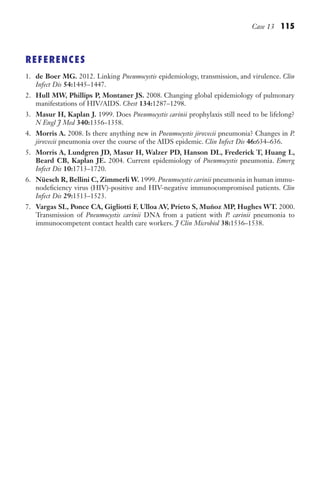 Case 13 115
REFERENCES
1. de Boer MG. 2012. Linking Pneumocystis epidemiology, transmission, and virulence. Clin
Infect Dis 54:1445–1447.
2. Hull MW, Phillips P, Montaner JS. 2008. Changing global epidemiology of pulmonary
manifestations of HIV/AIDS. Chest 134:1287–1298.
3. Masur H, Kaplan J. 1999. Does Pneumocystis carinii prophylaxis still need to be lifelong?
N Engl J Med 340:1356–1358.
4. Morris A. 2008. Is there anything new in Pneumocystis jirovecii pneumonia? Changes in P.
jirovecii pneumonia over the course of the AIDS epidemic. Clin Infect Dis 46:634–636.
5. Morris A, Lundgren JD, Masur H, Walzer PD, Hanson DL, Frederick T, Huang L,
Beard CB, Kaplan JE. 2004. Current epidemiology of Pneumocystis pneumonia. Emerg
Infect Dis 10:1713–1720.
6. Nüesch R, Bellini C, Zimmerli W. 1999. Pneumocystis carinii pneumonia in human immu-
nodeficiency virus (HIV)-positive and HIV-negative immunocompromised patients. Clin
Infect Dis 29:1513–1523.
7. Vargas SL, Ponce CA, Gigliotti F, Ulloa AV, Prieto S, Muñoz MP, Hughes WT. 2000.
Transmission of Pneumocystis carinii DNA from a patient with P. carinii pneumonia to
immunocompetent contact health care workers. J Clin Microbiol 38:1536–1538.
Gilligan_Sec2_063-156.indd 115 7/24/14 11:43 AM
 