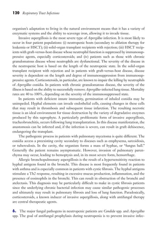 120 Respiratory Tract Infections
organism’s adaptation to living in the natural environment means that it has a variety of
enzymatic systems and the ability to scavenge iron, allowing it to invade tissue.
Invasive aspergillosis is the most severe type of Aspergillus infection. It is most likely to
occur in four patient populations: (i) neutropenic hosts (secondary to ablation therapy for
leukemia or HSCT); (ii) solid-organ transplant recipients with rejection; (iii) HSCT recip-
ients with graft-versus-host disease whose neutrophil function is suppressed by immunosup-
pressive agents, especially corticosteroids; and (iv) patients such as those with chronic
granulomatous disease whose neutrophils are dysfunctional. The severity of the disease in
the neutropenic host is based on the length of the neutropenic state. In the solid-organ
transplant recipient with rejection and in patients with graft-versus-host disease, disease
severity is dependent on the length and degree of immunosuppression from immunosup-
pressive agents. Corticosteroids, in particular, are known to impair the killing by neutrophils
of Aspergillus conidia. In patients with chronic granulomatous disease, the severity of the
illness is based on the ability to successfully remove Aspergillus-infected lung tissue. Mortality
rates are 40 to 100%, depending on the severity of the immunosuppressed state.
In patients with deficient innate immunity, germination of inhaled conidia may be
unimpeded. Hyphal elements can invade endothelial cells, causing changes in these cells
that may result in thrombosis and subsequent tissue infarction. The resulting necrotic
tissue is an ideal environment for tissue destruction by the variety of degradative enzymes
produced by this saprophyte. A particularly problematic form of invasive aspergillosis,
tracheobronchitis, occurs following lung transplantation. In this disease manifestation, the
anastomosis can be infected and, if the infection is severe, can result in graft dehiscence,
endangering the transplant.
The pathogenic process in patients with pulmonary mycetoma is quite different. The
conidia access a preexisting cavity secondary to diseases such as emphysema, sarcoidosis,
or tuberculosis. In the cavity, the organism forms a mass of hyphae, or “fungus ball.”
Generally the patient remains asymptomatic. However, invasion of pulmonary paren-
chyma may occur, leading to hemoptysis and, in its most severe form, hemorrhage.
Allergic bronchopulmonary aspergillosis is the result of a hypersensitivity reaction to
hyphal antigens found in the bronchi. This disease is most frequently found in patients
with asthma and is especially common in patients with cystic fibrosis. The hyphal antigens
stimulate a Th2 response, resulting in excessive mucus production, inflammation, and the
presence of eosinophils in the bronchi. This can result in obstruction of the bronchi and
atelectasis. This diagnosis may be particularly difficult to make in cystic fibrosis patients
since the underlying chronic bacterial infection may cause similar pathogenic processes
and ultimately may result in pulmonary fibrosis and loss of lung function. Paradoxically,
corticosteroids, a known inducer of invasive aspergillosis, along with antifungal therapy
are central therapeutic agents.
6. The major fungal pathogens in neutropenic patients are Candida spp. and Aspergillus
spp. The goal of antifungal prophylaxis during neutropenia is to prevent invasive infec-
Gilligan_Sec2_063-156.indd 120 7/24/14 11:43 AM
 