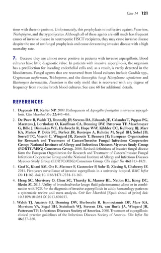 Case 14 121
tions with these organisms. Unfortunately, this prophylaxis is ineffective against Fusarium,
Trichophyton, and the zygomycetes. Although all of these agents are still much less frequent
causes of invasive disease in neutropenic HSCT recipients, they may cause invasive disease
despite the use of antifungal prophylaxis and cause devastating invasive disease with a high
mortality rate.
7. Because they are almost never positive in patients with invasive aspergillosis, blood
cultures have little diagnostic value. In patients with invasive aspergillosis, the organism
has a predilection for invading endothelial cells and, as a result, is rarely detected in the
bloodstream. Fungal agents that are recovered from blood cultures include Candida spp.,
Cryptococcus neoformans, Trichosporon, and the dimorphic fungi Histoplasma capsulatum and
Blastomyces dermatitidis. Fusarium is the only mold that is recovered with any degree of
frequency from routine broth blood cultures. See case 68 for additional details.
REFERENCES
1. Dagenais TR, Keller NP. 2009. Pathogenesis of Aspergillus fumigatus in invasive aspergil-
losis. Clin Microbiol Rev 22:447–465.
2. De Pauw B, Walsh TJ, Donnelly JP, Stevens DA, Edwards JE, Calandra T, Pappas PG,
Maertens J, Lortholary O, Kauffman CA, Denning DW, Patterson TF, Maschmeyer
G, Bille J, Dismukes WE, Herbrecht R, Hope WW, Kibbler CC, Kullberg BJ, Marr
KA, Muñoz P, Odds FC, Perfect JR, Restrepo A, Ruhnke M, Segal BH, Sobel JD,
Sorrell TC, Viscoli C, Wingard JR, Zaoutis T, Bennett JE; European Organization
for Research and Treatment of Cancer/Invasive Fungal Infections Cooperative
Group; National Institute of Allergy and Infectious Diseases Mycoses Study Group
(EORTC/MSG) Consensus Group. 2008. Revised definitions of invasive fungal disease
form the European Organization for Research and Treatment of Cancer/Invasive Fungal
Infections Cooperative Group and the National Institute of Allergy and Infectious Diseases
Mycoses Study Group (EORTC/MSG) Consensus Group. Clin Infect Dis 46:1813–1821.
3. Graf K, Khani SM, Ott E, Mattner F, Gastmeier P, Sohr D, Ziesing S, Chaberny IF.
2011. Five-years surveillance of invasive aspergillosis in a university hospital. BMC Infect
Dis 11:163. doi: 10.1186/1471-2334-11-163.
4. Heng SC, Morrissey O, Chen SC, Thursky K, Manser RL, Nation RL, Kong DC,
Slavin M. 2013. Utility of bronchoalveolar lavage fluid galactomannan alone or in combi-
nation with PCR for the diagnosis of invasive aspergillosis in adult hematology patients:
a systematic review and meta-analysis. Crit Rev Microbiol [Epub ahead of print] doi:
10.3109/1040841X.2013.804033.
5. Walsh TJ, Anaissie EJ, Denning DW, Herbrecht R, Kontoyiannis DP, Marr KA,
Morrison VA, Segal BH, Steinbach WJ, Stevens DA, van Burik JA, Wingard JR,
Patterson TF; Infectious Diseases Society of America. 2008. Treatment of aspergillosis:
clinical practice guidelines of the Infectious Diseases Society of America. Clin Infect Dis
46:327–360.
Gilligan_Sec2_063-156.indd 121 7/24/14 11:43 AM
 