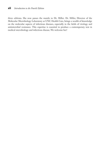 xii Introduction to the Fourth Edition
three editions. She now passes the mantle to Dr. Miller. Dr. Miller, Director of the
Molecular Microbiology Laboratory at UNC Health Care, brings a wealth of knowledge
on the molecular aspects of infectious diseases, especially in the fields of virology and
antimicrobial resistance. This expertise is essential to produce a contemporary text in
medical microbiology and infectious disease. We welcome her!
Gilligan_FM_i-xiv.indd 12 7/30/14 9:42 AM
 
