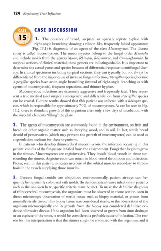 124 Respiratory Tract Infections
CASE DISCUSSION
1. The presence of broad, aseptate, or sparsely septate hyphae with
right-angle branching showing a ribbon-like, frequently folded appearance
(Fig. 15.1) is diagnostic of an agent of the class Mucormycetes. The disease
entity is called mucormycosis. The mucormycetes belong to the fungal order Mucorales
and include molds from the genera Mucor, Rhizopus, Rhizomucor, and Cunninghamella. In
surgical sections of clinical material, these genera are indistinguishable. It is important to
determine the actual genus and species because of differential response to antifungal ther-
apy. In clinical specimens including surgical sections, they can typically but not always be
differentiated from the major cause of invasive fungal infection, Aspergillus species, because
Aspergillus species have acute-angle branching (instead of right-angle branching as with
agents of mucormycosis), frequent septations, and thinner hyphae.
Mucormycotic infections are extremely aggressive and frequently fatal. They repre-
sent a true medical (and surgical) emergency, and differentiation from Aspergillus species
can be crucial. Culture results showed that this patient was infected with a Rhizopus spe-
cies, which is responsible for approximately 70% of mucormycoses. As can be seen in Fig.
15.2, there is abundant growth of this organism after only a few days of incubation, with
the mycelial elements “filling” the plate.
2. The agents of mucormycosis are commonly found in the environment, on fruit and
bread, on other organic matter such as decaying wood, and in soil. In fact, sterile bread
devoid of preservatives (which may prevent the growth of mucormycetes) can be used as
a sporulation medium for these organisms.
In patients who develop rhinocerebral mucormycosis, the infection occurring in this
patient, conidia of the fungus are inhaled from the environment. Fungi then begin to grow
in the sinuses. Mucormycetes are angioinvasive. They invade blood vessels in tissue sur-
rounding the sinuses. Angioinvasion can result in blood vessel thrombosis and infarction.
Ptosis, seen in this patient, indicates necrosis of the orbital muscles secondary to throm-
bosis in the vessels supplying those muscles.
3. Because fungal conidia are ubiquitous environmentally, patient airways can fre-
quently be transiently colonized with molds.To demonstrate invasive infections in patients
such as the one seen here, specific criteria must be met. To make the definitive diagnosis
of rhinocerebral mucormycosis, the organism must be observed in tissue section, seen in
direct microscopic observation of sterile tissue such as biopsy material, or grown from
normally sterile tissue. This biopsy tissue was considered sterile, so the observation of the
organism microscopically and its growth from the biopsy was considered definitive evi-
dence of invasive disease. If the organism had been observed or grown from sinus drainage
or an aspirate of the sinus, it would be considered a probable cause of infection. The rea-
son for this interpretation is that the sinuses might be colonized with the organism, and it
(Fig. 15.1) is diagnostic of an agent of the class
CASE
15
Gilligan_Sec2_063-156.indd 124 7/24/14 11:43 AM
 