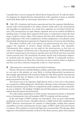 Case 15 125
is possible that it was not causing the clinical disease being observed. To make the defini-
tive diagnosis of a fungal infection, demonstration of the organism in tissue or normally
sterile body fluids either by microscopic observation or culture is essential.
4. Only 50% of patients with invasive mucormycosis have the organism identified pre-
mortem either microscopically or by culture. Invasive molds such as the mucormycetes
and Aspergillus are angioinvasive. As a result, these organisms are not found in blood cul-
tures. The mucormycetes are quite delicate organisms and can be crushed and killed by
grinding tissues. To isolate these organisms from tissue, it is important to mince the tissue
using a scalpel or scissors. Many of the patients who have these infections have hemato-
logic malignancies. One of the complications of these malignancies is low platelet counts
that preclude obtaining tissue specimens for diagnosis because of concerns about bleeding.
Nonculture methods such as β-d-glucan and galactomannan have been used to
support the diagnosis of invasive fungal infection, especially with Aspergillus.
Unfortunately, these antigens are not made by the mucormycetes, so they have no
value in the diagnosis of infections due to this group of organisms. PCR amplification
and direct sequencing of mucormycete-specific genes from blood and tissue currently
remain research tools. The insensitivity of culture and the lack of alternative diagnos-
tic methods make the diagnosis of mucormycosis difficult. In profoundly immuno-
compromised patients in whom these infections are most common, failure to diagnose
and thus treat these infections frequently results in a fatal outcome.
5. Mucormycosis is associated with several clinical conditions.
Patients with poorly controlled diabetes mellitus, particularly those with ketoacidosis
(as was seen in this patient), are most likely to develop rhinocerebral mucormycosis.
Interestingly, approximately half of patients diagnosed with rhinocerebral mucormycosis
do not know that they are diabetic at the time of their infection. This was true for the
patient presented in this case.
Two factors seem to be important. High glucose levels, as were seen in this patient,
are recognized to inhibit phagocytic cell function, allowing evasion of immune clearance.
Second, mucormycetes grow better in comparatively acidic conditions such as ketoacido-
sis seen in diabetics. The findings of highly elevated blood glucose and ketones in urine
indicate that this patient had ketoacidosis.
Two other patient populations in which invasive mucormycosis disease is frequently
seen are hematopoietic stem cell transplant (HSCT) recipients and burn patients.
In the early stages of HSCT, patients are neutropenic. They are given echinocandin
prophylaxis to prevent invasive Aspergillus infection, a highly feared early complication of
HSCT. However, mucormycetes are resistant to echinocandins, making these patients
susceptible to invasive mucormycosis. In later stages of HSCT, graft-versus-host disease
is common. This condition is treated with high-dose corticosteroids. This therapy, which
suppresses cell-mediated immunity involved in this disease process, places these patients
Gilligan_Sec2_063-156.indd 125 7/24/14 11:43 AM
 