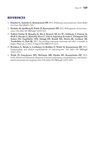 Case 15 127
REFERENCES
1. Hamilos G, Samonis G, Kontoyiannis DP. 2011. Pulmonary mucormycosis. Semin Respir
Crit Care Med 32:693–702.
2. Ibrahim AS, Spellberg B, Walsh TJ, Kontoyiannis DP. 2012. Pathogenesis of mucormy-
cosis. Clin Infect Dis 54(Suppl 1):S16–S22.
3. Neblett Fanfair R, Benedict K, Bos J, Bennett SD, Lo YC, Adebanjo T, Etienne K,
Deak E, Derado G, Shieh WJ, Drew C, Zaki S, Sugerman D, Gade L,Thompson EH,
Sutton DA, Engelthaler DM, Schupp JM, Brandt ME, Harris JR, Lockhart SR,
Turabelidze G, Park BJ. 2012. Necrotizing cutaneous mucormycosis after a tornado in
Joplin, Missouri, in 2011. N Engl J Med 367:2214–2225.
4. Petrikkos G, Skiada A, Lortholary O, Roilides E, Walsh TJ, Kontoyiannis DP. 2012.
Epidemiology and clinical manifestations of mucormycosis. Clin Infect Dis 54(Suppl
1):S23–S34.
5. Walsh TJ, Gamaletsou MN, McGinnis MR, Hayden RT, Kontoyiannis DP. 2012.
Early clinical and laboratory diagnosis of invasive pulmonary, extrapulmonary, and dissem-
inated mucormycosis (zygomycosis). Clin Infect Dis 54(Suppl 1):S55–S60.
Gilligan_Sec2_063-156.indd 127 7/24/14 11:43 AM
 