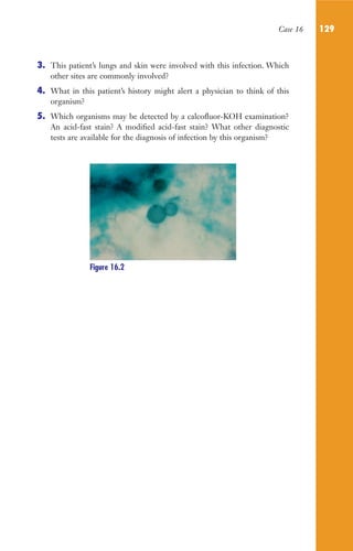 Case 16 129
3. This patient’s lungs and skin were involved with this infection. Which
other sites are commonly involved?
4. What in this patient’s history might alert a physician to think of this
organism?
5. Which organisms may be detected by a calcofluor-KOH examination?
An acid-fast stain? A modified acid-fast stain? What other diagnostic
tests are available for the diagnosis of infection by this organism?
Figure 16.2
Gilligan_Sec2_063-156.indd 129 7/24/14 11:43 AM
 