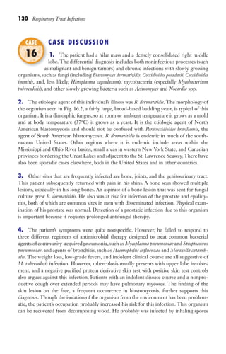 130 Respiratory Tract Infections
CASE DISCUSSION
1. The patient had a hilar mass and a densely consolidated right middle
lobe. The differential diagnosis includes both noninfectious processes (such
as malignant and benign tumors) and chronic infections with slowly growing
organisms, such as fungi (including Blastomyces dermatitidis, Coccidioides posadasii, Coccidioides
immitis, and, less likely, Histoplasma capsulatum), mycobacteria (especially Mycobacterium
tuberculosis), and other slowly growing bacteria such as Actinomyces and Nocardia spp.
2. The etiologic agent of this individual’s illness was B. dermatitidis. The morphology of
the organism seen in Fig. 16.2, a fairly large, broad-based budding yeast, is typical of this
organism. It is a dimorphic fungus, so at room or ambient temperature it grows as a mold
and at body temperature (37°C) it grows as a yeast. It is the etiologic agent of North
American blastomycosis and should not be confused with Paracoccidioides brasiliensis, the
agent of South American blastomycosis. B. dermatitidis is endemic in much of the south-
eastern United States. Other regions where it is endemic include areas within the
Mississippi and Ohio River basins, small areas in western New York State, and Canadian
provinces bordering the Great Lakes and adjacent to the St. Lawrence Seaway. There have
also been sporadic cases elsewhere, both in the United States and in other countries.
3. Other sites that are frequently infected are bone, joints, and the genitourinary tract.
This patient subsequently returned with pain in his shins. A bone scan showed multiple
lesions, especially in his long bones. An aspirate of a bone lesion that was sent for fungal
culture grew B. dermatitidis. He also was at risk for infection of the prostate and epididy-
mis, both of which are common sites in men with disseminated infection. Physical exam-
ination of his prostate was normal. Detection of a prostatic infection due to this organism
is important because it requires prolonged antifungal therapy.
4. The patient’s symptoms were quite nonspecific. However, he failed to respond to
three different regimens of antimicrobial therapy designed to treat common bacterial
agents of community-acquired pneumonia, such as Mycoplasma pneumoniae and Streptococcus
pneumoniae, and agents of bronchitis, such as Haemophilus influenzae and Moraxella catarrh-
alis. The weight loss, low-grade fevers, and indolent clinical course are all suggestive of
M. tuberculosis infection. However, tuberculosis usually presents with upper lobe involve-
ment, and a negative purified protein derivative skin test with positive skin test controls
also argues against this infection. Patients with an indolent disease course and a nonpro-
ductive cough over extended periods may have pulmonary mycoses. The finding of the
skin lesion on the face, a frequent occurrence in blastomycosis, further supports this
diagnosis. Though the isolation of the organism from the environment has been problem-
atic, the patient’s occupation probably increased his risk for this infection. This organism
can be recovered from decomposing wood. He probably was infected by inhaling spores
as malignant and benign tumors) and chronic infections with slowly growing
CASE
16
Gilligan_Sec2_063-156.indd 130 7/24/14 11:43 AM
 