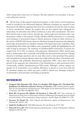 Case 16 131
while cutting down dead trees or branches. His skin infection was secondary to his pri-
mary pulmonary process.
5. On the basis of this patient’s clinical presentation, a wide variety of microorganisms
would be included in the differential diagnosis. Different techniques are required to best
demonstrate the different organisms that need to be considered. An acid-fast stain was done
to detect mycobacteria. Despite the negative skin test and atypical chest radiograph for
tuberculosis, M. tuberculosis must still be considered, as must other mycobacteria. The mod-
ified acid-fast stain is used to detect Nocardia spp., which could cause infections with a case
presentation similar to this patient’s. Finally, calcofluor-KOH examination is a commonly
used technique to demonstrate fungi in clinical specimens. Fungi are fairly refractory to
the activity of KOH while human tissues are dissolved, clearing the specimen and making the
microscopic demonstration by calcofluor staining of the fungi much easier. Calcofluor white
nonspecifically binds chitin and cellulose and is particularly usefully for highlighting the cell
walls of fungi in specimens. The sensitivity of calcofluor-KOH examination of sputum has
ranged from 50 to 90% in patients with pulmonary blastomycosis. Other special stains
(such as methenamine silver or periodic acid-Schiff) may demonstrate the presence of fungal
elements in histologic specimens and are most often used to stain specimens from patients
with extrapulmonary disease. Sputum culture has a high yield, and culture of bronchial wash-
ings in patients with pulmonary blastomycosis approaches 100%. Once there has been
growth of the organism, the confirmation of the identification is often performed with a
commercially available chemiluminescent DNA probe. Although a urinary antigen test
specific for B. dermatitidis is not available, Blastomyces is known to cross-react with the
H. capsulatum antigen test, which may prove useful in clinical care. Serologic testing for
B. dermatitidis is both insensitive and lacking in specificity.
REFERENCES
1. Chapman SW, Dismukes WE, Proia LA, Bradsher RW, Pappas PG, Threlkeld MG,
Kauffman CA; Infectious Diseases Society of America. 2008. Clinical practice guide-
lines for the management of blastomycosis: 2008 update by the Infectious Diseases Society
of America. Clin Infect Dis 46:1801–1812.
2. Klein BS, Vergeront JM, DiSalvo AF, Kaufman L, Davis JP. 1987. Two outbreaks of
blastomycosis along rivers in Wisconsin. Isolation of Blastomyces dermatitidis from riverbank
soil and evidence of its transmission along waterways. Am Rev Respir Dis 136:1333–1338.
3. Saccente M, Woods GL. 2010. Clinical and laboratory update on blastomycosis. Clin
Microbiol Rev 23:367–381.
4. Smith JA, Kauffman CA. 2010. Blastomycosis. Proc Am Thorac Soc 7:173–180.
5. Witorsch P, Utz JP. 1968. North American blastomycosis: a study of 40 patients. Medicine
(Baltimore) 47:169–200.
Gilligan_Sec2_063-156.indd 131 7/24/14 11:43 AM
 