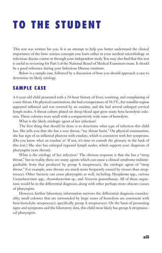 This text was written for you. It is an attempt to help you better understand the clinical
importance of the basic science concepts you learn either in your medical microbiology or
infectious disease course or through your independent study. You may also find that this text
is useful in reviewing for Part I of the National Board of Medical Examiners exam. It should
be a good reference during your Infectious Disease rotations.
Below is a sample case, followed by a discussion of how you should approach a case to
determine its likely etiology.
SAMPLE CASE
A 6-year-old child presented with a 24-hour history of fever, vomiting, and complaining of
a sore throat. On physical examination, she had a temperature of 38.5°C, her tonsillar region
appeared inflamed and was covered by an exudate, and she had several enlarged cervical
lymph nodes. A throat culture plated on sheep blood agar grew many beta-hemolytic colo-
nies. These colonies were small with a comparatively wide zone of hemolysis.
What is the likely etiologic agent of her infection?
The first thing that should be done is to determine what type of infection this child
has. She tells you that she has a sore throat, “my throat hurts.” On physical examination,
she has sign of an inflamed pharynx with exudate, which is consistent with her symptoms.
(Do you know what an exudate is? If not, it’s time to consult the glossary in the back of
this text.) She also has enlarged regional lymph nodes, which support your diagnosis of
pharyngitis (sore throat).
What is the etiology of her infection? The obvious response is that she has a “strep
throat,” but in reality there are many agents which can cause a clinical syndrome indistin-
guishable from that produced by group A streptococci, the etiologic agent of “strep
throat.” For example, sore throats are much more frequently caused by viruses than strep-
tococci. Other bacteria can cause pharyngitis as well, including Mycoplasma spp., various
Corynebacterium spp., Arcanobacterium sp., and Neisseria gonorrhoeae. All of these organ-
isms would be in the differential diagnosis, along with other perhaps more obscure causes
of pharyngitis.
However, further laboratory information narrows the differential diagnosis consider-
ably; small colonies that are surrounded by large zones of hemolysis are consistent with
beta-hemolytic streptococci, specifically group A streptococci. On the basis of presenting
signs and symptoms and the laboratory data, this child most likely has group A streptococ-
cal pharyngitis.
TO THE STUDENT
xiii
Gilligan_FM_i-xiv.indd 13 7/30/14 9:42 AM
 