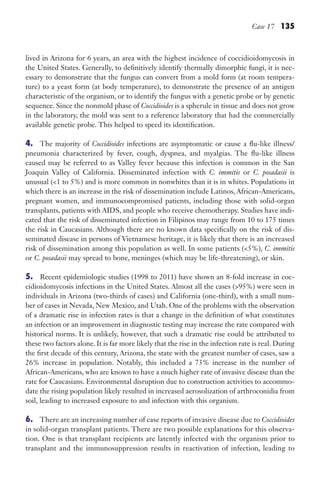 Case 17 135
lived in Arizona for 6 years, an area with the highest incidence of coccidioidomycosis in
the United States. Generally, to definitively identify thermally dimorphic fungi, it is nec-
essary to demonstrate that the fungus can convert from a mold form (at room tempera-
ture) to a yeast form (at body temperature), to demonstrate the presence of an antigen
characteristic of the organism, or to identify the fungus with a genetic probe or by genetic
sequence. Since the nonmold phase of Coccidioides is a spherule in tissue and does not grow
in the laboratory, the mold was sent to a reference laboratory that had the commercially
available genetic probe. This helped to speed its identification.
4. The majority of Coccidioides infections are asymptomatic or cause a flu-like illness/
pneumonia characterized by fever, cough, dyspnea, and myalgias. The flu-like illness
caused may be referred to as Valley fever because this infection is common in the San
Joaquin Valley of California. Disseminated infection with C. immitis or C. posadasii is
unusual (1 to 5%) and is more common in nonwhites than it is in whites. Populations in
which there is an increase in the risk of dissemination include Latinos, African-Americans,
pregnant women, and immunocompromised patients, including those with solid-organ
transplants, patients with AIDS, and people who receive chemotherapy. Studies have indi-
cated that the risk of disseminated infection in Filipinos may range from 10 to 175 times
the risk in Caucasians. Although there are no known data specifically on the risk of dis-
seminated disease in persons of Vietnamese heritage, it is likely that there is an increased
risk of dissemination among this population as well. In some patients (5%), C. immitis
or C. posadasii may spread to bone, meninges (which may be life-threatening), or skin.
5. Recent epidemiologic studies (1998 to 2011) have shown an 8-fold increase in coc-
cidioidomycosis infections in the United States. Almost all the cases (95%) were seen in
individuals in Arizona (two-thirds of cases) and California (one-third), with a small num-
ber of cases in Nevada, New Mexico, and Utah. One of the problems with the observation
of a dramatic rise in infection rates is that a change in the definition of what constitutes
an infection or an improvement in diagnostic testing may increase the rate compared with
historical norms. It is unlikely, however, that such a dramatic rise could be attributed to
these two factors alone. It is far more likely that the rise in the infection rate is real. During
the first decade of this century, Arizona, the state with the greatest number of cases, saw a
26% increase in population. Notably, this included a 73% increase in the number of
African-Americans, who are known to have a much higher rate of invasive disease than the
rate for Caucasians. Environmental disruption due to construction activities to accommo-
date the rising population likely resulted in increased aerosolization of arthroconidia from
soil, leading to increased exposure to and infection with this organism.
6. There are an increasing number of case reports of invasive disease due to Coccidioides
in solid-organ transplant patients. There are two possible explanations for this observa-
tion. One is that transplant recipients are latently infected with the organism prior to
transplant and the immunosuppression results in reactivation of infection, leading to
Gilligan_Sec2_063-156.indd 135 7/24/14 11:43 AM
 