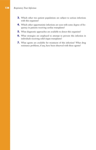 138 Respiratory Tract Infections
3. Which other two patient populations are subject to serious infections
with this organism?
4. Which other opportunistic infections are seen with some degree of fre-
quency in patients receiving cardiac transplants?
5. What diagnostic approaches are available to detect this organism?
6. What strategies are employed to attempt to prevent this infection in
individuals receiving solid-organ transplants?
7. What agents are available for treatment of this infection? What drug
resistance problems, if any, have been observed with these agents?
Gilligan_Sec2_063-156.indd 138 7/24/14 11:43 AM
 
