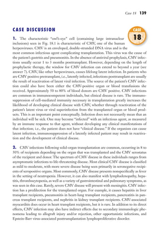 Case 18 139
CASE DISCUSSION
1. The characteristic “owl’s-eye” cell (containing large intranuclear
inclusions) seen in Fig. 18.1 is characteristic of CMV, one of the human
herpesviruses. CMV is an enveloped, double-stranded DNA virus and is the
most common infectious agent complicating transplantation. This virus was the cause of
the patient’s gastritis and pneumonitis. In the absence of antiviral prophylaxis, CMV infec-
tions usually occur 1 to 3 months posttransplant. However, depending on the length of
prophylactic therapy, the window for CMV infection can extend to beyond a year (see
answer 7). CMV, like other herpesviruses, causes lifelong latent infection. In patients who
are CMV positive pretransplant, i.e., latently infected, infections posttransplant are usually
the result of reactivation of latent viral infection. The source of the patient’s CMV infec-
tion could also have been either the CMV-positive organ or blood transfusions she
received. Approximately 50 to 80% of blood donors are CMV positive. CMV infections
are common in immunocompetent individuals, but clinical disease is rare. The immuno-
suppression of cell-mediated immunity necessary in transplantation greatly increases the
likelihood of developing clinical disease with CMV, whether through reactivation of the
patient’s latent virus or viral superinfection from the transplanted organ or blood prod-
ucts. This is an important point conceptually. Infection does not necessarily mean that an
individual will be sick. One may become “infected” with an infectious agent, as measured
by an immune response to that agent, without developing any clinical manifestations of
that infection; i.e., the patient does not have “clinical disease.” If the organism can cause
latent infection, immunosuppression of a latently infected patient may result in reactiva-
tion and the development of clinical disease.
2. CMV infections following solid-organ transplantation are common, occurring in 8 to
50% of recipients depending on the organ that was transplanted and the CMV serostatus
of the recipient and donor. The spectrum of CMV disease in these individuals ranges from
asymptomatic infections to life-threatening disease. Most clinical CMV disease is classified
as mild to moderate, with more severe disease being seen primarily in seronegative recipi-
ents of seropositive organs. Most commonly, CMV disease presents nonspecifically as fever
in the setting of neutropenia. However, it can also manifest with lymphadenopathy, hepa-
titis, thrombocytopenia, as well as a variety of gastrointestinal and pulmonary symptoms, as
was seen in this case. Rarely, severe CMV disease will present with meningitis. CMV infec-
tion has a predilection for the transplanted organ. For example, it causes hepatitis in liver
transplant recipients, pneumonitis in heart-lung transplant recipients, pancreatitis in pan-
creas transplant recipients, and nephritis in kidney transplant recipients. CMV-associated
myocarditis does occur in heart transplant recipients, but it is rare. In addition to its direct
effects, CMV infection may also have indirect effects due to secondary immunologic phe-
nomena leading to allograft injury and/or rejection, other opportunistic infections, and
Epstein-Barr virus-associated posttransplantation lymphoproliferative disorder.
herpesviruses. CMV is an enveloped, double-stranded DNA virus and is the
CASE
18
Gilligan_Sec2_063-156.indd 139 7/24/14 11:43 AM
 