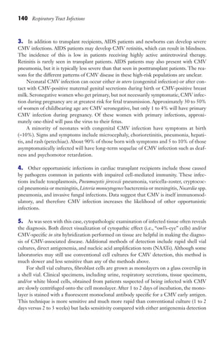 140 Respiratory Tract Infections
3. In addition to transplant recipients, AIDS patients and newborns can develop severe
CMV infections. AIDS patients may develop CMV retinitis, which can result in blindness.
The incidence of this is low in patients receiving highly active antiretroviral therapy.
Retinitis is rarely seen in transplant patients. AIDS patients may also present with CMV
pneumonia, but it is typically less severe than that seen in posttransplant patients. The rea-
sons for the different patterns of CMV disease in these high-risk populations are unclear.
Neonatal CMV infection can occur either in utero (congenital infection) or after con-
tact with CMV-positive maternal genital secretions during birth or CMV-positive breast
milk. Seronegative women who get primary, but not necessarily symptomatic, CMV infec-
tion during pregnancy are at greatest risk for fetal transmission. Approximately 30 to 50%
of women of childbearing age are CMV seronegative, but only 1 to 4% will have primary
CMV infection during pregnancy. Of these women with primary infections, approxi-
mately one-third will pass the virus to their fetus.
A minority of neonates with congenital CMV infection have symptoms at birth
(~10%). Signs and symptoms include microcephaly, chorioretinitis, pneumonia, hepati-
tis, and rash (petechiae). About 90% of those born with symptoms and 5 to 10% of those
asymptomatically infected will have long-term sequelae of CMV infection such as deaf-
ness and psychomotor retardation.
4. Other opportunistic infections in cardiac transplant recipients include those caused
by pathogens common in patients with impaired cell-mediated immunity. These infec-
tions include toxoplasmosis, Pneumocystis jirovecii pneumonia, varicella-zoster, cryptococ-
cal pneumonia or meningitis, Listeria monocytogenes bacteremia or meningitis, Nocardia spp.
pneumonia, and invasive fungal infections. Data suggest that CMV is itself immunomod-
ulatory, and therefore CMV infection increases the likelihood of other opportunistic
infections.
5. As was seen with this case, cytopathologic examination of infected tissue often reveals
the diagnosis. Both direct visualization of cytopathic effect (i.e., “owl’s-eye” cells) and/or
CMV-specific in situ hybridization performed on tissue are helpful in making the diagno-
sis of CMV-associated disease. Additional methods of detection include rapid shell vial
cultures, direct antigenemia, and nucleic acid amplification tests (NAATs). Although some
laboratories may still use conventional cell cultures for CMV detection, this method is
much slower and less sensitive than any of the methods above.
For shell vial cultures, fibroblast cells are grown as monolayers on a glass coverslip in
a shell vial. Clinical specimens, including urine, respiratory secretions, tissue specimens,
and/or white blood cells, obtained from patients suspected of being infected with CMV
are slowly centrifuged onto the cell monolayer. After 1 to 2 days of incubation, the mono-
layer is stained with a fluorescent monoclonal antibody specific for a CMV early antigen.
This technique is more sensitive and much more rapid than conventional culture (1 to 2
days versus 2 to 3 weeks) but lacks sensitivity compared with either antigenemia detection
Gilligan_Sec2_063-156.indd 140 7/24/14 11:43 AM
 