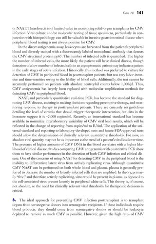 Case 18 141
or NAAT. Therefore, it is of limited value in monitoring solid-organ transplants for CMV
infection. Viral culture and/or molecular testing of tissue specimens, particularly in con-
junction with histopathology, can still be valuable in invasive gastrointestinal disease when
peripheral blood testing is not always positive for CMV.
In the direct antigenemia assay, leukocytes are harvested from the patient’s peripheral
blood and directly stained with a fluorescently labeled monoclonal antibody that detects
the CMV structural protein pp65. The number of infected cells is quantified. The higher
the number of infected cells, the more likely the patient will have clinical disease, though
detection of a low number of infected cells in an asymptomatic patient may indicate a patient
in the early stages of active infection. Historically, this method was preferred to culture for
detection of CMV in peripheral blood in posttransplant patients, but was very labor-inten-
sive and time-sensitive owing to the lability of blood cells. Additionally, the test cannot be
accurately performed on patients with absolute neutrophil counts below 1,000/µl. Thus,
CMV antigenemia has largely been replaced with molecular amplification methods for
detecting CMV in peripheral blood.
NAAT, and particularly quantitative real-time PCR, has become the standard for diag-
nosing CMV disease, assisting in making decisions regarding preemptive therapy, and mon-
itoring response to therapy in posttransplant patients. There are currently no guidelines
detailing the level of viremia that should trigger therapeutic intervention, but data in the
literature suggest it is ~2,000 copies/ml. Recently, an international standard has become
available to normalize interlaboratory variability of CMV viral load results, which will be
reflected in the change of reporting from copies/ml to IU/ml. The application of the uni-
versal standard and reporting to laboratory-developed tests and future FDA-approved tests
should allow the determination of clinically relevant quantitative thresholds. For now, an
absolute viral quantity may not be as important as the trend of a patient’s viral load over time.
The presence of higher amounts of CMV DNA in the blood correlates with a higher like-
lihood of clinical disease. Studies comparing CMV antigenemia with quantitative PCR show
them to have similar performance in the detection of both CMV infection and clinical dis-
ease. One of the concerns of using NAAT for detecting CMV in the peripheral blood is the
inability to differentiate latent virus from actively replicating virus. Although quantitative
CMV NAAT can be performed on both whole blood and plasma, plasma is generally pre-
ferred to decrease the number of latently infected cells that are amplified. In theory, primar-
ily “free,” and therefore actively replicating, virus would be present in plasma, as opposed to
the cell-associated virus present latently in peripheral white cells. This theory is, of course,
not absolute, so the need for clinically relevant viral thresholds for therapeutic decisions is
critical.
6. The ideal approach for preventing CMV infection posttransplant is to transplant
organs from seronegative donors into seronegative recipients. If these individuals require
blood products, they should come from seronegative donors or should be leukocyte
depleted to remove as much CMV as possible. However, given the high rates of CMV
Gilligan_Sec2_063-156.indd 141 7/24/14 11:43 AM
 